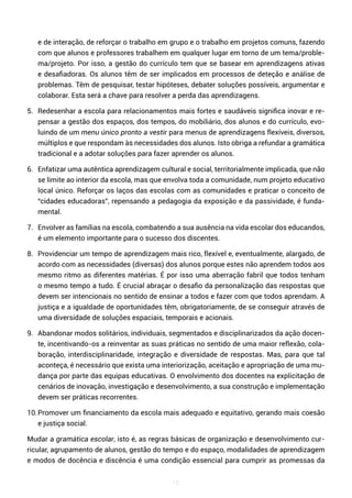 15
e de interação, de reforçar o trabalho em grupo e o trabalho em projetos comuns, fazendo
com que alunos e professores trabalhem em qualquer lugar em torno de um tema/proble-
ma/projeto. Por isso, a gestão do currículo tem que se basear em aprendizagens ativas
e desafiadoras. Os alunos têm de ser implicados em processos de deteção e análise de
problemas. Têm de pesquisar, testar hipóteses, debater soluções possíveis, argumentar e
colaborar. Esta será a chave para resolver a perda das aprendizagens.
5. Redesenhar a escola para relacionamentos mais fortes e saudáveis significa inovar e re-
pensar a gestão dos espaços, dos tempos, do mobiliário, dos alunos e do currículo, evo-
luindo de um menu único pronto a vestir para menus de aprendizagens flexíveis, diversos,
múltiplos e que respondam às necessidades dos alunos. Isto obriga a refundar a gramática
tradicional e a adotar soluções para fazer aprender os alunos.
6. Enfatizar uma autêntica aprendizagem cultural e social, territorialmente implicada, que não
se limite ao interior da escola, mas que envolva toda a comunidade, num projeto educativo
local único. Reforçar os laços das escolas com as comunidades e praticar o conceito de
“cidades educadoras”, repensando a pedagogia da exposição e da passividade, é funda-
mental.
7. Envolver as famílias na escola, combatendo a sua ausência na vida escolar dos educandos,
é um elemento importante para o sucesso dos discentes.
8. Providenciar um tempo de aprendizagem mais rico, flexível e, eventualmente, alargado, de
acordo com as necessidades (diversas) dos alunos porque estes não aprendem todos aos
mesmo ritmo as diferentes matérias. É por isso uma aberração fabril que todos tenham
o mesmo tempo a tudo. É crucial abraçar o desafio da personalização das respostas que
devem ser intencionais no sentido de ensinar a todos e fazer com que todos aprendam. A
justiça e a igualdade de oportunidades têm, obrigatoriamente, de se conseguir através de
uma diversidade de soluções espaciais, temporais e acionais.
9. Abandonar modos solitários, individuais, segmentados e disciplinarizados da ação docen-
te, incentivando-os a reinventar as suas práticas no sentido de uma maior reflexão, cola-
boração, interdisciplinaridade, integração e diversidade de respostas. Mas, para que tal
aconteça, é necessário que exista uma interiorização, aceitação e apropriação de uma mu-
dança por parte das equipas educativas. O envolvimento dos docentes na explicitação de
cenários de inovação, investigação e desenvolvimento, a sua construção e implementação
devem ser práticas recorrentes.
10.Promover um financiamento da escola mais adequado e equitativo, gerando mais coesão
e justiça social.
Mudar a gramática escolar, isto é, as regras básicas de organização e desenvolvimento cur-
ricular, agrupamento de alunos, gestão do tempo e do espaço, modalidades de aprendizagem
e modos de docência e discência é uma condição essencial para cumprir as promessas da
 