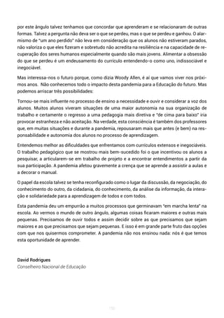 150
por este ângulo talvez tenhamos que concordar que aprenderam e se relacionaram de outras
formas. Talvez a pergunta não deva ser o que se perdeu, mas o que se perdeu e ganhou. O alar-
mismo de “um ano perdido” não leva em consideração que os alunos não estiveram parados,
não valoriza o que eles fizeram e sobretudo não acredita na resiliência e na capacidade de re-
cuperação dos seres humanos especialmente quando são mais jovens. Alimentar a obsessão
do que se perdeu é um endeusamento do currículo entendendo-o como uno, indissociável e
inegociável.
Mas interessa-nos o futuro porque, como dizia Woody Allen, é aí que vamos viver nos próxi-
mos anos. Não conhecemos todo o impacto desta pandemia para a Educação do futuro. Mas
podemos arriscar três possibilidades:
Tornou-se mais influente no processo de ensino a necessidade e ouvir e considerar a voz dos
alunos. Muitos alunos viveram situações de uma maior autonomia na sua organização de
trabalho e certamente o regresso a uma pedagogia mais diretiva e “de cima para baixo” iria
provocar estranheza e não aceitação. Na verdade, esta consciência é também dos professores
que, em muitas situações e durante a pandemia, repousaram mais que antes (e bem) na res-
ponsabilidade e autonomia dos alunos no processo de aprendizagem.
Entendemos melhor as dificuldades que enfrentamos com currículos extensos e inegociáveis.
O trabalho pedagógico que se mostrou mais bem-sucedido foi o que incentivou os alunos a
pesquisar, a articularem-se em trabalho de projeto e a encontrar entendimentos a partir da
sua participação. A pandemia afetou gravemente a crença que se aprende a assistir a aulas e
a decorar o manual.
O papel da escola talvez se tenha reconfigurado como o lugar da discussão, da negociação, do
conhecimento do outro, da cidadania, do conhecimento, da análise da informação, da intera-
ção e solidariedade para a aprendizagem de todos e com todos.
Esta pandemia deu um empurrão a muitos processos que germinavam “em marcha lenta” na
escola. Ao vermos o mundo de outro ângulo, algumas coisas ficaram maiores e outras mais
pequenas. Precisamos de ouvir todos e assim decidir sobre as que precisamos que sejam
maiores e as que precisamos que sejam pequenas. E isso é em grande parte fruto das opções
com que nos quisermos comprometer. A pandemia não nos ensinou nada: nós é que temos
esta oportunidade de aprender.
David Rodrigues
Conselheiro Nacional de Educação
 