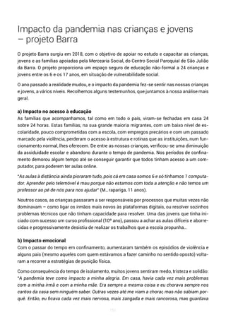151
Impacto da pandemia nas crianças e jovens
– projeto Barra
O projeto Barra surgiu em 2018, com o objetivo de apoiar no estudo e capacitar as crianças,
jovens e as famílias apoiadas pela Mercearia Social, do Centro Social Paroquial de São Julião
da Barra. O projeto proporciona um espaço seguro de educação não-formal a 24 crianças e
jovens entre os 6 e os 17 anos, em situação de vulnerabilidade social.
O ano passado a realidade mudou, e o impacto da pandemia fez-se sentir nas nossas crianças
e jovens, a vários níveis. Recolhemos alguns testemunhos, que juntamos à nossa análise mais
geral.
a) Impacto no acesso à educação
As famílias que acompanhamos, tal como em todo o país, viram-se fechadas em casa 24
sobre 24 horas. Estas famílias, na sua grande maioria migrantes, com um baixo nível de es-
colaridade, pouco comprometidas com a escola, com empregos precários e com um passado
marcado pela violência, perderam o acesso à estrutura e rotinas que as instituições, num fun-
cionamento normal, lhes oferecem. De entre as nossas crianças, verificou-se uma diminuição
da assiduidade escolar e abandono durante o tempo de pandemia. Nos períodos de confina-
mento demorou algum tempo até se conseguir garantir que todos tinham acesso a um com-
putador, para poderem ter aulas online.
“As aulas à distância ainda pioraram tudo, pois cá em casa somos 6 e só tínhamos 1 computa-
dor. Aprender pelo telemóvel é mau porque não estamos com toda a atenção e não temos um
professor ao pé de nós para nos ajudar” (M., rapariga, 11 anos).
Noutros casos, as crianças passaram a ser responsáveis por processos que muitas vezes não
dominavam – como ligar os irmãos mais novos às plataformas digitais, ou resolver sozinhos
problemas técnicos que não tinham capacidade para resolver. Uma das jovens que tinha ini-
ciado com sucesso um curso profissional (10º ano), passou a achar as aulas difíceis e aborre-
cidas e progressivamente desistiu de realizar os trabalhos que a escola propunha…
b) Impacto emocional
Com o passar do tempo em confinamento, aumentaram também os episódios de violência e
alguns pais (mesmo aqueles com quem estávamos a fazer caminho no sentido oposto) volta-
ram a recorrer a estratégias de punição física.
Como consequência do tempo de isolamento, muitos jovens sentiram medo, tristeza e solidão:
“A pandemia teve como impacto a minha alegria. Em casa, havia cada vez mais problemas
com a minha irmã e com a minha mãe. Era sempre a mesma coisa e eu chorava sempre nos
cantos da casa sem ninguém saber. Outras vezes até me viam a chorar, mas não sabiam por-
quê. Então, eu ficava cada vez mais nervosa, mais zangada e mais rancorosa, mas guardava
 