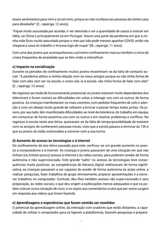 152
esses sentimentos para mim e só em mim, porque eu não confiava nas pessoas da minha casa
para desabafar” (E., rapariga, 12 anos).
“Fiquei muito assustada por acordar, ir ver televisão e ver a quantidade de casos a crescer em
Itália, na China e principalmente cá em Portugal. Houve uma parte da pandemia em que a mi-
nha mãe ficou muito assustada porque o meu pai não pode mesmo apanhar COVID, então ela
chegava a casa do trabalho e trocava logo de roupa” (M., rapariga, 11 anos).
Com uma das jovens que acompanhamos o primeiro confinamento marcou também o início de
crises frequentes de ansiedade que se têm vindo a intensificar.
c) Impacto na socialização
Durante os períodos de confinamento muitos jovens ressentiram-se da falta de contacto so-
cial: “A pandemia afetou a minha relação com os meus amigos porque eu não tinha forma de
falar com eles sem ser na escola, e como não ia à escola, não tinha forma de falar com eles”
(E., rapariga, 12 anos).
No regresso ao modo de funcionamento presencial, os jovens estavam muito dependentes dos
telemóveis e foram visíveis as dificuldades em voltar a interagir uns com os outros, de forma
positiva. As crianças manifestaram-se mais carentes, com pedidos frequentes de colo e aten-
ção e com um desejo muito grande de voltarem a brincar e passar tempo todas juntas. Os jo-
vens, por seu lado, têm manifestado dificuldades ao nível da tolerância, do trabalho em equipa,
em comunicar de forma assertiva uns com os outros e em resolver problemas e conflitos. No
regresso à escola neste ano letivo, queixaram-se da falta de tempo/possibilidade de estarem
com os amigos, de conhecerem pessoas novas, visto que a escola passou a terminar às 13h e
que os jovens só estão autorizados a conviver com a sua turma.
d) Aumento de acesso às tecnologias e à Internet
Do confinamento do ano letivo passado para este, verificou-se um grande aumento no aces-
so a computadores e à internet. As crianças e jovens passaram de uma situação em que não
tinham (ou tinham pouco) acesso à Internet e às redes sociais, para poderem aceder de forma
autónoma e não supervisionada. Este grande “salto” no acesso às tecnologias teve conse-
quências muito positivas: as competências de literacia digital melhoraram de forma signifi-
cativa, as crianças passaram a ser capazes de aceder de forma autónoma às aulas online, a
realizar pesquisas, fazer trabalhos de grupo remotamente, preparar apresentações e a escre-
ver trabalhos no computador. Contudo, deu-lhes também acesso não supervisionado e sem
preparação, às redes sociais, o que deu origem a publicações menos adequadas e que os po-
dem colocar numa situação de risco, e os expôs aos comentários cruéis que por vezes surgem
em resposta aos vídeos que foram fazendo.
e) Aprendizagens e experiências que fazem sentido ser mantidas
O potencial da aprendizagem online, da interação com oradores que estão distantes, a capa-
cidade de utilizar o computador para se ligarem a plataformas, fazerem pesquisas e prepara-
 