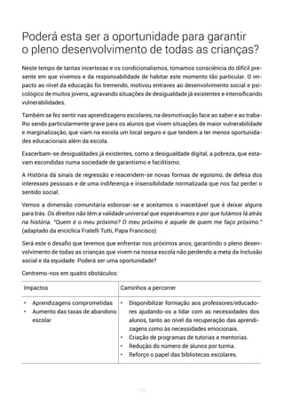 154
Poderá esta ser a oportunidade para garantir
o pleno desenvolvimento de todas as crianças?
Neste tempo de tantas incertezas e os condicionalismos, tomamos consciência do difícil pre-
sente em que vivemos e da responsabilidade de habitar este momento tão particular. O im-
pacto ao nível da educação foi tremendo, motivou entraves ao desenvolvimento social e psi-
cológico de muitos jovens, agravando situações de desigualdade já existentes e intensificando
vulnerabilidades.
Também se fez sentir nas aprendizagens escolares, na desmotivação face ao saber e ao traba-
lho sendo particularmente grave para os alunos que vivem situações de maior vulnerabilidade
e marginalização, que viam na escola um local seguro e que tendem a ter menos oportunida-
des educacionais além da escola.
Exacerbam-se desigualdades já existentes, como a desigualdade digital, a pobreza, que esta-
vam escondidas numa sociedade de garantismo e facilitismo.
A História dá sinais de regressão e reacendem-se novas formas de egoísmo, de defesa dos
interesses pessoais e de uma indiferença e insensibilidade normalizada que nos faz perder o
sentido social.
Vemos a dimensão comunitária esboroar-se e aceitamos o inaceitável que é deixar alguns
para trás. Os direitos não têm a validade universal que esperávamos e por que lutámos lá atrás
na história. “Quem é o meu próximo? O meu próximo é aquele de quem me faço próximo.”
(adaptado da encíclica Fratelli Tutti, Papa Francisco)
Será este o desafio que teremos que enfrentar nos próximos anos, garantindo o pleno desen-
volvimento de todas as crianças que vivem na nossa escola não perdendo a meta da Inclusão
social e da equidade. Poderá ser uma oportunidade?
Centremo-nos em quatro obstáculos:
Impactos Caminhos a percorrer
• Aprendizagens comprometidas
• Aumento das taxas de abandono
escolar
• Disponibilizar formação aos professores/educado-
res ajudando-os a lidar com as necessidades dos
alunos, tanto ao nível da recuperação das aprendi-
zagens como às necessidades emocionais.
• Criação de programas de tutorias e mentorias.
• Redução do número de alunos por turma.
• Reforço o papel das bibliotecas escolares.
 