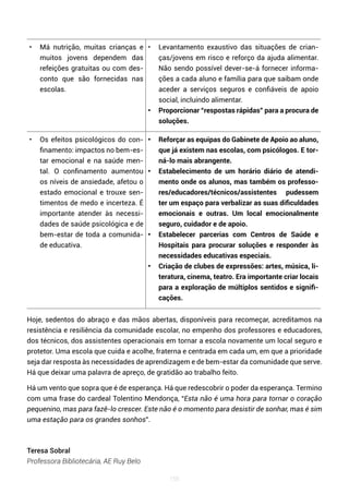 155
• Má nutrição, muitas crianças e
muitos jovens dependem das
refeições gratuitas ou com des-
conto que são fornecidas nas
escolas.
• Levantamento exaustivo das situações de crian-
ças/jovens em risco e reforço da ajuda alimentar.
Não sendo possível dever-se-á fornecer informa-
ções a cada aluno e família para que saibam onde
aceder a serviços seguros e confiáveis de apoio
social, incluindo alimentar.
• Proporcionar “respostas rápidas” para a procura de
soluções.
• Os efeitos psicológicos do con-
finamento: impactos no bem-es-
tar emocional e na saúde men-
tal. O confinamento aumentou
os níveis de ansiedade, afetou o
estado emocional e trouxe sen-
timentos de medo e incerteza. É
importante atender às necessi-
dades de saúde psicológica e de
bem-estar de toda a comunida-
de educativa.
• Reforçar as equipas do Gabinete de Apoio ao aluno,
que já existem nas escolas, com psicólogos. E tor-
ná-lo mais abrangente.
• Estabelecimento de um horário diário de atendi-
mento onde os alunos, mas também os professo-
res/educadores/técnicos/assistentes pudessem
ter um espaço para verbalizar as suas dificuldades
emocionais e outras. Um local emocionalmente
seguro, cuidador e de apoio.
• Estabelecer parcerias com Centros de Saúde e
Hospitais para procurar soluções e responder às
necessidades educativas especiais.
• Criação de clubes de expressões: artes, música, li-
teratura, cinema, teatro. Era importante criar locais
para a exploração de múltiplos sentidos e signifi-
cações.
Hoje, sedentos do abraço e das mãos abertas, disponíveis para recomeçar, acreditamos na
resistência e resiliência da comunidade escolar, no empenho dos professores e educadores,
dos técnicos, dos assistentes operacionais em tornar a escola novamente um local seguro e
protetor. Uma escola que cuida e acolhe, fraterna e centrada em cada um, em que a prioridade
seja dar resposta às necessidades de aprendizagem e de bem-estar da comunidade que serve.
Há que deixar uma palavra de apreço, de gratidão ao trabalho feito.
Há um vento que sopra que é de esperança. Há que redescobrir o poder da esperança. Termino
com uma frase do cardeal Tolentino Mendonça, “Esta não é uma hora para tornar o coração
pequenino, mas para fazê-lo crescer. Este não é o momento para desistir de sonhar, mas é sim
uma estação para os grandes sonhos”.
Teresa Sobral
Professora Bibliotecária, AE Ruy Belo
 