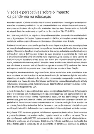 156
Visões e perspetivas sobre o impacto
da pandemia na educação
Perante o desafio num cenário com o qual não nos era familiar e tão exigente em tantas di-
mensões – contexto pandémico - houve a necessidade de nos reinventarmos mais uma vez,
cumprindo a missão da educação e não perdendo o foco das áreas de competências do Perfil
do aluno à Saída da escolaridade obrigatória, do Decreto-lei nº 54 e 55 de 2018.
Em 13 de março de 2020, na sequência de ter sido decretada a suspensão das atividades leti-
vas, o Agrupamento de Escolas Professor Agostinho da Silva adotou diversas estratégias, no
sentido de facilitar as aprendizagens e minimizar as dificuldades neste âmbito.
Inicialmente realizou-se uma reunião geral de docentes de preparação de uma estratégia/plano
de emergência pelo Agrupamento que contemplava a formação e a utilização das ferramentas
digitais (Classroom, ClassDojo, email institucional dos alunos, aula digital, escola virtual, entre
outras), bem como a definição dos tempos de aulas síncronas e assíncronas. De referir que
o email institucional foi uma ferramenta muito importante, pois acabou por ser o veículo de
comunicação, por excelência, entre a escola e os alunos e os respetivos Encarregados de Edu-
cação, sobretudo durante este período. Também nessa reunião foram identificados os alunos
que não tinham acesso aos meios informáticos (aproximadamente 310), sendo que lhes foram
entregues os materiais impressos, bem como refeições, por um elemento da Direção.
De seguida, semanalmente (às segundas-feiras) todos os docentes eram convidados a ter
uma sessão de esclarecimento e de formação no âmbito de: ferramentas digitais, metodolo-
gias ativas e trabalho colaborativo, fortalecendo a comunicação e cooperação entre docentes,
dinamizada pela Equipa do Apoio Tecnológico que foi sendo construída gradualmente, a título
voluntário de alguns docentes. Paralelamente, os docentes foram se inscrevendo nas forma-
ções dinamizadas pelo Sintra ES+.
A meio de maio, houve a possibilidade dos alunos identificados pelos Diretores de Turma sem
meios tecnológicos, com muitas dificuldades de aprendizagem ou sem acompanhamento pa-
rental para a realização das tarefas, regressarem à escola, em dias desfasados por anos de
escolaridade, para realizarem as tarefas, com acompanhamento de docentes e técnicos es-
pecializados. Este acompanhamento teve em conta um plano de contingência de acordo com
as orientações da Direção Geral de Saúde, bem como com os documentos orientadores pro-
duzidos pelo Ministério da Educação que estavam disponíveis na página de apoio às escolas.
Em julho de 2020 houve um grupo de trabalho com representação dos vários departamentos
e grupos disciplinares que analisou o plano vigente e construiu um Plano para uma Educa-
ção com Recurso ao Digital (PED), que contempla três cenários: presencial, híbrido, distância.
Este plano resultou de um processo de debate interno, reflexão, levantamento e definição dos
meios tecnológicos e considerou-se um documento em construção, alicerçado na procura
 