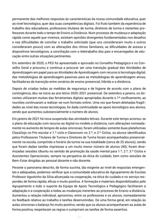 157
permanente das melhores respostas às características da nossa comunidade educativa, quer
ao nível tecnológico, quer das suas competências digitais. Foi fruto também da experiência de
trabalho dos educadores, professores titulares de turma, diretores de turma e restantes pro-
fessores durante todo o tempo de Ensino a Distância. Num processo de mudança e adaptação
rápida como aquele que vivemos, existiam opiniões divergentes fundamentadas nos desafios
e nas dificuldades de conciliar o trabalho solicitado (que uns consideraram muito e outros
consideraram pouco) com as alterações dos ritmos familiares, as dificuldades de acesso a
dispositivos tecnológicos, a conciliação com o teletrabalho dos pais e encarregados de edu-
cação entre outras situações pertinentes.
Em setembro de 2020, o PED foi apresentado e aprovado no Conselho Pedagógico e no Con-
selho Geral e procurou e continua a procurar ser uma transição gradual das Atividades de
Aprendizagem em papel para as Atividades de Aprendizagem com recurso à tecnologia digital,
das metodologias de aprendizagem passivas para as metodologias de aprendizagem ativas,
facilitadoras da transição entre cenários de ensino presencial, híbrido e a distância.
Depois de criadas todas as medidas de segurança e de higiene de acordo com o plano de
contingência, deu-se início ao ano letivo 2020-2021 presencial. De setembro a janeiro, os do-
centes utilizaram muitas das ferramentas digitais apropriadas durante o 1º confinamento, as
reuniões continuaram a realizar-se num formato online. Uma vez que foram detetadas fragili-
dades ao nível das novas tecnologias, foi dada continuidade ao apoio tecnológico aos alunos,
sendo que aumentou substancialmente o número de alunos.
Em janeiro de 2021 há nova suspensão das atividades letivas. Durante este tempo acionou-se
o plano de educação com recurso ao digital no modelo a distância, com alterações nomeada-
mente no aumento de tempos de aulas síncronas; foram utilizadas somente duas plataformas
ClassDojo no Pré-escolar e 1.º ciclo e Classroom no 2.º, e 3.º Ciclos; os alunos identificados
pelos Professores Titulares de Turma e Diretores de Turma foram acompanhados presencial-
mente na escola, cumprindo o horário da turma na sua totalidade (cerca de 25 alunos); sendo
que foram dadas tarefas impressas a um muito menor número de alunos (40); foram dina-
mizadas sessões Ubuntu no sentido de promoção da saúde mental para 1.º, 2.º, 3.º Ciclos e
Assistentes Operacionais, sempre na perspetiva da ética do cuidado, bem como sessões de
Bem-Estar dirigidas ao pessoal docente e não docente.
Perante o panorama descrito, de forma sucinta, tão exigente ao nível de respostas emergen-
tes e adequadas, podemos verificar que a comunidade educativa do Agrupamento de Escolas
Professor Agostinho da Silva alicerçada na cooperação, na ética do cuidado e no serviço res-
pondeu de forma rápida, eficaz e muito positiva. A formação e materiais disponibilizados pelo
Agrupamento e todo o suporte da Equipa de Apoio Tecnológico e Pedagógico facilitaram a
adaptação e a cooperação a todas as mudanças inerentes ao processo de Ensino a distância.
Aumentou a relação individual, aproximou, entre os professores e os alunos, nomeadamente
no feedback relativo ao trabalho e tarefas desenvolvidas. De uma forma geral, em relação às
aulas síncronas o balanço foi muito positivo, sendo que os alunos acompanharam as aulas de
forma positiva, respeitaram as regras e cumpriram as tarefas de forma assertiva.
 