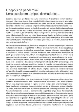 159
E depois da pandemia?
Uma escola em tempos de mudança…
Questiona-se, pois, o que diz respeito a uma consideração do estatuto do homem face à na-
tureza e à vida, o lugar de uma determinação histórica. Encontramo-nos perante alguns tra-
ços fundamentais da relação do homem face aos ideais, no qual tem assentado a maneira de
apreender e intentar viver, aquilo que, em geral, continuamos a designar como realidade. Toda-
via diversidade manifesta-se com um fundo de unidade, seja no jogo dialético da semelhança
e da diferença, do uno e do múltiplo, constituindo, na verdade, o próprio fluxo do devir vital.
Fundar no homem ou, por referência a este, o seu lugar tornou-se indispensável e constitutivo
do sentido do mundo. Em jogo, não estará já apenas uma simples tarefa hermenêutica, o sig-
nificado, no sentido daquilo que está diante como um conteúdo inteligível ou reclamando essa
inteligibilidade, como dimensão de um passado a aprender ou a re-construir, mas um pretexto
para a transformação do futuro.
Face às necessárias e frenéticas medidas de emergência, o mundo despertou para uma nova
realidade, SARS-CoV2, no vulgo COVID-19. Muitos foram os movimentos de contestação que
apareceram, porventura irracionais e negacionistas, mas que colocaram na agenda do dia
a discussão na opinião pública. Claro que, alimentada pelos média e pelas autoridades de
saúde que se esforçaram por difundir um clima de pânico generalizado criando um verdadeiro
estado de exceção com graves limitações de movimentos, uma suspensão ao normal funcio-
namento das condições de vida e de trabalho. Que fatores podem decisivamente ter contri-
buído para o crescente e desproporcional comportamento coletivo? Em primeiro lugar uma
tendência crescente na Europa em utilizar o “estado de exceção” como paradigma dominante
para organizar a nossa vida coletiva, agora formatada às necessidades imperiosas de contro-
lar a pandemia, mas também sob a forma de uma simplista justificação aceitável designada
de “questões de saúde e segurança pública”. Implicitamente as restrições à liberdade1, fator
não menos inquietante generalizou o sentimento de medo, alimentou e serviu de pretexto ideal
para criar assim um efeito perverso.
E a escola, como reagiu a esta brusca mudança? Entre os sucessivos solavancos de con-
finamento e desconfinamento, pais e alunos foram-se habituando a uma escola diferente.
Por um lado, os professores que de repente se viram abraços com uma imensa paraferná-
lia de plataformas, programas, linguagens digitais que até aí tinham sido amiúde utilizadas.
Os alunos, que viram neste hiato de tempo a oportunidade para mergulhar ainda mais pro-
fundamente nas redes sociais, no entretenimento, ocupando o tempo dando-lhe um sentido,
alheando-se em muitos casos das suas responsabilidades escolares. A escola reagiu, criando
soluções que visaram mitigar e atenuar as dificuldades agora instaladas. Sem dúvida que a
escola do “depois” foi geradora de desigualdades, acentuadas pela radiografia extensiva feita
ao país, mostrando a impreparação e a limitação financeira das famílias para o acesso à tec-
nologia. O ensino adaptou-se, contruíram-se novos instrumentos de avaliação, adequaram-se
as práticas a um ensino à distância, criaram-se novas rotinas nos horários dos alunos que
 