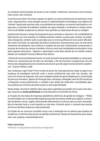 160
se revelaram desenraizadas da escola no seu modelo “tradicional”, porventura mais humana,
mais social, mais inclusiva.
O que ficou por fazer? No ensino regular em geral e no ensino profissional em particular muita
coisa. Seguramente o mais atingido assistiu à implementação de estratégias cujo objetivo foi
“simular” aquilo pelo qual tem sido a sua bandeira da mudança, um ensino mais prático e vol-
tado para o mercado de trabalho2, também ele agora fechado e confinado às vendas online.
Com as atividades suspensas os alunos viram goradas as esperanças de que os estágios
profissionais fossem a rampa de lançamento para a entrada na vida ativa. Se a modalidade de
E@D parecia ser uma solução no imediato possível, embora a prazo para resolver os proble-
mas emergentes, também cedo se percebeu que no ensino profissional iriam existir dificulda-
des muito concretas na realização da prática profissional. Questionamos, pois, se este ténue
sentimento de desalento, não confirma a suspeita de que este confinamento comprometeu o
sucesso de muitos dos alunos e também a forma como esta modalidade de educação é vista
pelos agentes educativos. Vejamos a apreciação a esta ideia através de um estudo, embora
datado, da Fundação Francisco Manuel dos Santos:
“O tema do ensino profissional reveste-se neste momento de grande atualidade no nosso país.
Parece ser consensual que ele deve ser discutido, a fim de encontrar e proporcionar de uma
forma mais alargada percursos escolares aos alunos que não sejam exclusivamente académi-
cos.” (Carlos Fiolhais, p.08)
Que mudanças urgem fazer? Entre muitas do ponto de vista operacional, exige-se agora uma
mudança de paradigma cultural3, onde o ensino profissional seja visto nas escolas, não
como um ensino de segunda, mas uma verdadeira janela de oportunidade para a reorientação
do percurso formativo. Apesar de Portugal estar a alcançar a desejada meta de 50% de alunos
a frequentar cursos profissionais, a verdade é que ainda não estão bem consolidadas algu-
mas práticas ao nível dos docentes quanto a esta especificidade.
Nesta ampla, mas breve reflexão, deixo aqui duas sugestões que podem servir para uma atua-
ção conjunta no ensino profissional ao nível educativo no Concelho de Sintra:
a) Criação de uma bolsa de empresas (plataforma eletrónica de gestão de estágios – PEGE),
em articulação com a Câmara Municipal que permita às escolas aceder para agilizar a coloca-
ção (empresas versus vagas), direcionando efetivamente os alunos para as reais necessida-
des do mercado local e a sua inserção na vida ativa. Evitando assim, o contacto das escolas
de forma individual, dispersa e descoordenada.
b) Criação de um concurso concelhio anual, com a atribuição de um prémio para projetos de
excelência, no domínio das provas de aptidão profissional. Rampa de lançamento para ideias,
start-ups, projetos, empreendedorismo.
Pedro Santa Rosa
Professor no Agrupamento de Escolas do Algueirão
 