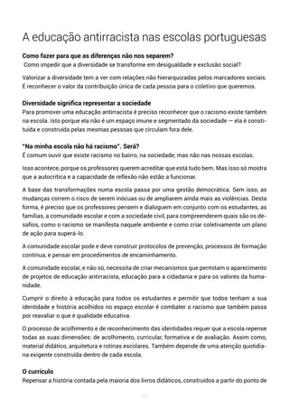 161
A educação antirracista nas escolas portuguesas
Como fazer para que as diferenças não nos separem?
Como impedir que a diversidade se transforme em desigualdade e exclusão social?
Valorizar a diversidade tem a ver com relações não hierarquizadas pelos marcadores sociais.
É reconhecer o valor da contribuição única de cada pessoa para o coletivo que queremos.
Diversidade significa representar a sociedade
Para promover uma educação antirracista é preciso reconhecer que o racismo existe também
na escola. Isto porque ela não é um espaço imune e segmentado da sociedade — ela é consti-
tuída e construída pelas mesmas pessoas que circulam fora dele.
“Na minha escola não há racismo”. Será?
É comum ouvir que existe racismo no bairro, na sociedade, mas não nas nossas escolas.
Isso acontece, porque os professores querem acreditar que está tudo bem. Mas isso só mostra
que a autocrítica e a capacidade de reflexão não estão a funcionar.
A base das transformações numa escola passa por uma gestão democrática. Sem isso, as
mudanças correm o risco de serem inócuas ou de ampliarem ainda mais as violências. Desta
forma, é preciso que os professores pensem e dialoguem em conjunto com os estudantes, as
famílias, a comunidade escolar e com a sociedade civil, para compreenderem quais são os de-
safios, como o racismo se manifesta naquele ambiente e como criar coletivamente um plano
de ação para superá-lo.
A comunidade escolar pode e deve construir protocolos de prevenção, processos de formação
contínua, e pensar em procedimentos de encaminhamento.
A comunidade escolar, e não só, necessita de criar mecanismos que permitam o aparecimento
de projetos de educação antirracista, educação para a cidadania e para os valores da huma-
nidade.
Cumprir o direito à educação para todos os estudantes e permitir que todos tenham a sua
identidade e história acolhidos no espaço escolar é combater o racismo que também passa
por reavaliar o que é qualidade educativa.
O processo de acolhimento e de reconhecimento das identidades requer que a escola repense
todas as suas dimensões: de acolhimento, curricular, formativa e de avaliação. Assim como,
material didático, arquitetura e rotinas escolares. Também depende de uma atenção quotidia-
na exigente construída dentro de cada escola.
O currículo
Repensar a história contada pela maioria dos livros didáticos, construídos a partir do ponto de
 