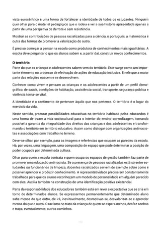 162
vista eurocêntrico é uma forma de fortalecer a identidade de todos os estudantes. Ninguém
quer olhar para o material pedagógico que o rodeia e ver a sua história apresentada apenas a
partir de uma perspetiva de derrota e sem resistência.
Mostrar as contribuições de pessoas racializadas para a ciência, o português, a matemática é
outra das formas de promover a valorização do outro.
É preciso começar a pensar na escola como produtora de conhecimentos mais igualitários. A
escola deve perguntar o que os alunos sabem e, a partir daí, construir novos conhecimentos.
O território
Parte do que as crianças e adolescentes sabem vem do território. Este surge como um impor-
tante elemento no processo de efetivação de ações de educação inclusiva. É nele que a maior
parte das relações nascem e se desenvolvem.
Conhecer como vivem e pensam as crianças e os adolescentes a partir de um perfil demo-
gráfico, de saúde, condições de habitação, assistência social, transporte, segurança pública e
violência torna-se vital.
A identidade é o sentimento de pertencer àquilo que nos pertence. O território é o lugar do
exercício da vida.
Neste sentido, procurar possibilidades educativas no território habitado pelos educandos é
uma forma de trazer a vida sociocultural para o interior do ensino-aprendizagem, tornando
possível a garantia da integralidade dos direitos das crianças e dos adolescentes e transfor-
mando o território em território educativo. Assim como dialogar com organizações antirracis-
tas e associações com trabalho no terreno.
Deve-se olhar, por exemplo, para as imagens e referências que ocupam as paredes da escola.
Há, por vezes, uma linguagem, uma composição de espaço que pode determinar a posição de
poder ocupada por determinada cultura.
Olhar para quem a escola contrata e quem ocupa os espaços de gestão também faz parte de
promover uma educação antirracista. Se a presença de pessoas racializadas está só entre es-
tudantes ou funcionários de limpeza, docentes racializados servem de exemplo sobre como é
possível aprender e produzir conhecimento. A representatividade precisa ser constantemente
trabalhada para que os alunos reconheçam um modelo de personalidade em alguém parecido
com eles. Auxilia também na construção de uma identificação positiva existencial.
Parte da responsabilidade dos educadores também está em rever a expectativa que se cria em
torno de determinados alunos. Se expressarmos permanentemente que determinado aluno
sabe menos do que outro, ele irá, inevitavelmente, desmotivar-se, desvalorizar-se e aprender
menos do que o outro. O racismo no trato da criança de quem se espera menos, desfaz sonhos
e traça, eventualmente, outros caminhos.
 