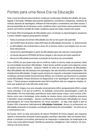 164
Pontes para uma Nova Era na Educação
Anos e anos de esforços para introduzir mudanças na educação, décadas de trabalho, de inves-
tigação e formação. Múltiplos documentos legislativos, normativos e despachos. Centenas de
notícias, dezenas de reportagens, milhares de intervenções e comentários nas redes sociais. E
de uma assentada, de um dia para o outro, mudámos tudo o que tantas vezes quisemos mudar,
mesmo sem termos vontade de mudar; mudámos quase sem saber, mesmo sem querer.
No Projeto IDEA (Investigação de Dificuldades para a Evolução na Aprendizagem), baseamos
o nosso trabalho nalguns pressupostos simples:
• todas as pessoas encontram dificuldades (só não as tem quem não aprende)
• não há DOIS tipos de alunos, antes DOIS tipos de dificuldades (funcionais vs disfuncionais)
• as dificuldades não caracterizam o aluno em si mesmo, antes a sua relação com um con-
texto educacional
• construímos aprendizagens a partir de dificuldades (que são naturais e necessárias)
• na Escola educamos PESSOAS de forma integral, e não alunos de modo superficial
• alunos em dificuldade promovem a evolução da Escola (e da comunidade)
Com o COVID, eis que quase tudo isto se confirma: todos os alunos, todas as pessoas, todas
as comunidades encontram dificuldades. Todos temos sentido na pele como algumas coisas
se podem tornar tão difíceis... Estamos TODOS no meio de uma pandemia de dificuldades.
Mas dificuldades não são doenças nem patologias, não são distúrbios nem perturbações. São
simplesmente dificuldades. Surgem quase sempre em resposta a situações inesperadamente
complexas, perante tarefas excessivamente difíceis, em contextos que favorecem ou ampliam
essas dificuldades. Porque teimamos em diagnosticar e em “patologizar” tudo e mais alguma
coisa...? Talvez porque é simplesmente mais fácil simplificar tudo em categorias simples, ró-
tulos que acabam por tudo dificultar ainda mais.
Com o COVID, chegou-nos uma situação universalmente difícil, perigosamente difícil, a exigir
novas soluções. E eis que se confirma: na realidade, construímos aprendizagem a partir de
dificuldades. De uma assentada, aprendemos tanto sobre tantas coisas: como ensinar à dis-
tância, como usar a tecnologia, como ampliar os nossos meios, como simplificar processos
e descobrir novas estratégias... Alunos e professores transformaram dificuldades em novas
aprendizagens, em novas descobertas, em novas soluções... ou seja, tudo aquilo a que no
Projeto IDEA chamamos habitualmente dificuldades funcionais. Alunos (e professores) em
dificuldade, promovem a inovação e a evolução da Escola (e da comunidade) – tal como se viu
e continuamos a ver...
Na Escola, como na vida, precisamos de educar PESSOAS de forma integral, sem esquecer
valores e sentimentos, emoções e preocupações, escolhas e decisões. Não nos bastam disci-
plinas e conteúdos curriculares, precisamos de integração e cooperação, de imaginação e de
muita, mas muita determinação. Resiliência, paciência, inteligência e não-violência. De cons-
ciência e de tanta ciência.
 