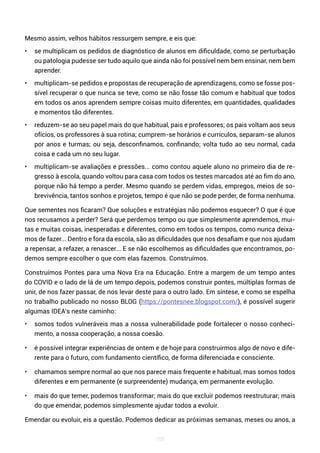 165
Mesmo assim, velhos hábitos ressurgem sempre, e eis que:
• se multiplicam os pedidos de diagnóstico de alunos em dificuldade, como se perturbação
ou patologia pudesse ser tudo aquilo que ainda não foi possível nem bem ensinar, nem bem
aprender.
• multiplicam-se pedidos e propostas de recuperação de aprendizagens, como se fosse pos-
sível recuperar o que nunca se teve, como se não fosse tão comum e habitual que todos
em todos os anos aprendem sempre coisas muito diferentes, em quantidades, qualidades
e momentos tão diferentes.
• reduzem-se ao seu papel mais do que habitual, pais e professores; os pais voltam aos seus
ofícios, os professores à sua rotina; cumprem-se horários e currículos, separam-se alunos
por anos e turmas; ou seja, desconfinamos, confinando; volta tudo ao seu normal, cada
coisa e cada um no seu lugar.
• multiplicam-se avaliações e pressões... como contou aquele aluno no primeiro dia de re-
gresso à escola, quando voltou para casa com todos os testes marcados até ao fim do ano,
porque não há tempo a perder. Mesmo quando se perdem vidas, empregos, meios de so-
brevivência, tantos sonhos e projetos, tempo é que não se pode perder, de forma nenhuma.
Que sementes nos ficaram? Que soluções e estratégias não podemos esquecer? O que é que
nos recusamos a perder? Será que perdemos tempo ou que simplesmente aprendemos, mui-
tas e muitas coisas, inesperadas e diferentes, como em todos os tempos, como nunca deixa-
mos de fazer... Dentro e fora da escola, são as dificuldades que nos desafiam e que nos ajudam
a repensar, a refazer, a renascer... E se não escolhemos as dificuldades que encontramos, po-
demos sempre escolher o que com elas fazemos. Construímos.
Construímos Pontes para uma Nova Era na Educação. Entre a margem de um tempo antes
do COVID e o lado de lá de um tempo depois, podemos construir pontes, múltiplas formas de
unir, de nos fazer passar, de nos levar deste para o outro lado. Em síntese, e como se espelha
no trabalho publicado no nosso BLOG (https://pontesnee.blogspot.com/), é possível sugerir
algumas IDEA’s neste caminho:
• somos todos vulneráveis mas a nossa vulnerabilidade pode fortalecer o nosso conheci-
mento, a nossa cooperação, a nossa coesão.
• é possível integrar experiências de ontem e de hoje para construirmos algo de novo e dife-
rente para o futuro, com fundamento científico, de forma diferenciada e consciente.
• chamamos sempre normal ao que nos parece mais frequente e habitual, mas somos todos
diferentes e em permanente (e surpreendente) mudança, em permanente evolução.
• mais do que temer, podemos transformar; mais do que excluir podemos reestruturar; mais
do que emendar, podemos simplesmente ajudar todos a evoluir.
Emendar ou evoluir, eis a questão. Podemos dedicar as próximas semanas, meses ou anos, a
 
