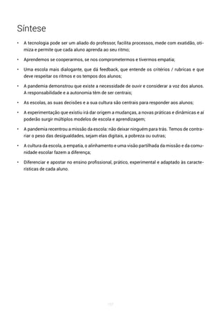 167
Síntese
• A tecnologia pode ser um aliado do professor, facilita processos, mede com exatidão, oti-
miza e permite que cada aluno aprenda ao seu ritmo;
• Aprendemos se cooperarmos, se nos comprometermos e tivermos empatia;
• Uma escola mais dialogante, que dá feedback, que entende os critérios / rubricas e que
deve respeitar os ritmos e os tempos dos alunos;
• A pandemia demonstrou que existe a necessidade de ouvir e considerar a voz dos alunos.
A responsabilidade e a autonomia têm de ser centrais;
• As escolas, as suas decisões e a sua cultura são centrais para responder aos alunos;
• A experimentação que existiu irá dar origem a mudanças, a novas práticas e dinâmicas e aí
poderão surgir múltiplos modelos de escola e aprendizagem;
• A pandemia recentrou a missão da escola: não deixar ninguém para trás. Temos de contra-
riar o peso das desigualdades, sejam elas digitais, a pobreza ou outras;
• A cultura da escola, a empatia, o alinhamento e uma visão partilhada da missão e da comu-
nidade escolar fazem a diferença;
• Diferenciar e apostar no ensino profissional, prático, experimental e adaptado às caracte-
rísticas de cada aluno.
 
