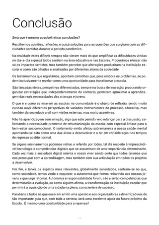 168
Conclusão
Será que é mesmo possível retirar conclusões?
Recolhemos opiniões, reflexões, e quiçá soluções para as questões que surgiram com as difi-
culdades sentidas durante o período pandémico.
Na realidade estes difíceis tempos não vieram mais do que amplificar as dificuldades vividas
no dia-a-dia e que já todos sentiam na área educativa e nas Escolas. Procurámos elencar não
só os impactos sentidos, mas também perceber que alterações produziram na instituição es-
colar e como são olhadas e analisadas por diferentes atores da sociedade.
Os testemunhos que registámos, apontam caminhos que, pese embora os problemas, se po-
dem inclusivamente revelar como uma oportunidade para transformar a escola.
São lançadas ideias, perspetivas diferenciadas, sempre na busca de inovação, procurando or-
ganizar estratégias que, independentemente do contexto, permitam aproximar a aprendiza-
gem das reais necessidades das crianças e jovens.
O que é e como se inserem as escolas na comunidade é o objeto de reflexão, sendo muito
curioso ouvir diferentes perspetivas de variados intervenientes do processo educativo, mas
também da sociedade civil, com visões externas, mas muito assertivas.
Não há aprendizagem sem emoção, algo que este período veio relançar para a discussão, sa-
lientando a necessidade premente de rehumanização da escola, com especial ênfase para o
bem-estar socioemocional. O isolamento vivido afetou sobremaneira a nossa saúde mental
apontando-se esta como uma das áreas a desenvolver e a ter em consideração nos tempos
de regresso ao dito normal.
Se alguns ensinamentos podemos retirar, e referido por todos, tal diz respeito à imprescindí-
vel tecnologia e competências digitais que se assumiram de uma importância determinante.
Cada vez mais a sociedade digital orienta o nosso viver sendo certo que todos teremos que
nos preocupar com a aprendizagem, mas também com sua articulação em todos os projetos
a desenvolver.
Por fim, e talvez os aspetos mais relevantes, globalmente salientados, centram-se no que,
como sociedade, temos vindo a esquecer: a autonomia que fomos reduzindo aos nossos jo-
vens e que urge retomar. Autonomia e responsabilidade foram, são e serão competências que
determinarão a evolução, ou como alguém afirma, a transformação da instituição escolar que
permitirá a aquisição de uma cidadania plena, consciente e de sucesso.
Parabéns a todos os que ousaram emitir uma opinião e aos organizadores e dinamizadores de
tão importante guia que, com toda a certeza, será uma excelente ajuda no futuro próximo da
Escola. É mesmo uma oportunidade para a repensar!
 