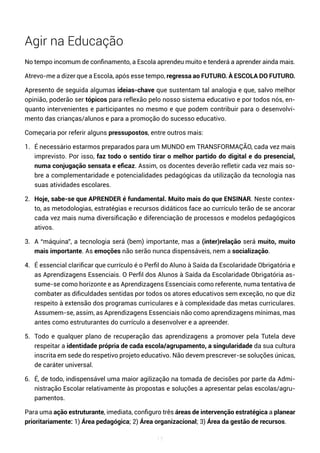 17
Agir na Educação
No tempo incomum de confinamento, a Escola aprendeu muito e tenderá a aprender ainda mais.
Atrevo-me a dizer que a Escola, após esse tempo, regressa ao FUTURO. À ESCOLA DO FUTURO.
Apresento de seguida algumas ideias-chave que sustentam tal analogia e que, salvo melhor
opinião, poderão ser tópicos para reflexão pelo nosso sistema educativo e por todos nós, en-
quanto intervenientes e participantes no mesmo e que podem contribuir para o desenvolvi-
mento das crianças/alunos e para a promoção do sucesso educativo.
Começaria por referir alguns pressupostos, entre outros mais:
1. É necessário estarmos preparados para um MUNDO em TRANSFORMAÇÃO, cada vez mais
imprevisto. Por isso, faz todo o sentido tirar o melhor partido do digital e do presencial,
numa conjugação sensata e eficaz. Assim, os docentes deverão refletir cada vez mais so-
bre a complementaridade e potencialidades pedagógicas da utilização da tecnologia nas
suas atividades escolares.
2. Hoje, sabe-se que APRENDER é fundamental. Muito mais do que ENSINAR. Neste contex-
to, as metodologias, estratégias e recursos didáticos face ao currículo terão de se ancorar
cada vez mais numa diversificação e diferenciação de processos e modelos pedagógicos
ativos.
3. A “máquina”, a tecnologia será (bem) importante, mas a (inter)relação será muito, muito
mais importante. As emoções não serão nunca dispensáveis, nem a socialização.
4. É essencial clarificar que currículo é o Perfil do Aluno à Saída da Escolaridade Obrigatória e
as Aprendizagens Essenciais. O Perfil dos Alunos à Saída da Escolaridade Obrigatória as-
sume-se como horizonte e as Aprendizagens Essenciais como referente, numa tentativa de
combater as dificuldades sentidas por todos os atores educativos sem exceção, no que diz
respeito à extensão dos programas curriculares e à complexidade das metas curriculares.
Assumem-se, assim, as Aprendizagens Essenciais não como aprendizagens mínimas, mas
antes como estruturantes do currículo a desenvolver e a apreender.
5. Todo e qualquer plano de recuperação das aprendizagens a promover pela Tutela deve
respeitar a identidade própria de cada escola/agrupamento, a singularidade da sua cultura
inscrita em sede do respetivo projeto educativo. Não devem prescrever-se soluções únicas,
de caráter universal.
6. É, de todo, indispensável uma maior agilização na tomada de decisões por parte da Admi-
nistração Escolar relativamente às propostas e soluções a apresentar pelas escolas/agru-
pamentos.
Para uma ação estruturante, imediata, configuro três áreas de intervenção estratégica a planear
prioritariamente: 1) Área pedagógica; 2) Área organizacional; 3) Área da gestão de recursos.
 