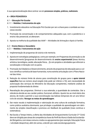 18
A sua operacionalização deve centrar-se em processos simples, práticos, realizáveis.
A – ÁREA PEDAGÓGICA
A.1 – Educação Pré-Escolar
A.1.1 – Medidas / Instrumentos de ação
1. Investimento educativo na Educação Pré-Escolar por ser a chave para o combate ao insu-
cesso escolar.
2. Promoção da concentração e de comportamentos adequados que, com a pandemia e o
ensino não presencial, se alteraram.
3. Aposta na melhoria da qualidade das AAAF – Atividades de Animação e Apoio à Família.
A.2 – Ensino Básico e Secundário
A.2.1 – Medidas / Instrumentos de ação
1. Implementação de programas de tutoria e de mentoria.
2. Aposta em estratégias pedagógicas, como por exemplo, em Programas de promoção ou de
desenvolvimento [programas de desenvolvimento do ensino experimental (áreas técnica,
artística, tecnológica, saúde, educação física, …)] e em projetos e atividades que reforcem a
socialização e interação com os pares.
3. Promoção da Cidadania e Desenvolvimento, através de programas de educação para a cul-
tura científica e artística de base humanista, numa estreita articulação com o Plano Nacio-
nal das Artes.
4. Redução do número limite de alunos para constituição de grupos para o apoio tutorial
específico face ao número atual exigido (não pode ser inferior a 10), sem necessidade de
autorização dos serviços do Ministério da Educação competentes, mediante análise de
proposta fundamentada do diretor.
5. Reavaliação dos programas. Diminuir a sua extensão, a quantidade de conteúdos. Dar a
relevância devida ao seu caráter prático, funcional, utilitário. Ajustá-los ao nível etário dos
alunos, de modo a permitir a sua concretização nas balizas temporais de um ano letivo/
ciclo de estudos. Revogar as metas de aprendizagem.
6. Dar maior escala à implementação e valorização de uma cultura de avaliação formativa,
como prática avaliativa dominante, que privilegie a qualidade da aprendizagem em detri-
mento da simples classificação e promova um feedback de qualidade (mais contínuo e
sistemático).
7. Na Escola a Tempo Inteiro, a oferta das Atividades de Enriquecimento Curricular (1º Ciclo)
deve ser dirigida para áreas de competência chave do Perfil do Aluno à Saída da Escolarida-
de Obrigatória, com áreas comuns a todos os agrupamentos (por exemplo, Educação Física
/ atividade desportiva), além de outras, a decidir por cada escola/agrupamento.
 
