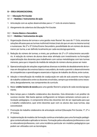 19
B – ÁREA ORGANIZACIONAL
B.1 – Educação Pré-Escolar
B.1.1 – Medidas / Instrumentos de ação
1. Articulação com as ações desenvolvidas para o 1.º ciclo do ensino básico.
2. Alargamento da cobertura da Educação Pré-Escolar.
B.2 – Ensino Básico e Secundário
B.2.1 – Medidas / Instrumentos de ação
1. Organização diversa de turmas e uma gestão mais flexível. No caso do 1º Ciclo, encontrar
soluções eficazes para as turmas multinível/mistas (mais do que um ano na mesma turma)
e numerosas. No 2º e 3º Ciclos/Ensino Secundário, possibilidade de um número de alunos
menor por turma, a ser definido localmente por cada escola/agrupamento.
2. Redução do número de turmas, e níveis, por professor do 2º e 3º ciclos/ensino secundá-
rio. A redução do número de alunos deve estar alinhada com investimento na formação/
especialização dos docentes para trabalharem com outras metodologias com tais turmas
menores, para que o impacto da medida de redução do número alunos possa ser maior.
3. Operacionalização de soluções organizativas diversas no âmbito do desdobramento de tur-
mas em disciplinas dos ensinos básico e secundário, de modo a permitir o desenvolvimento
de competências e aprendizagens essenciais e lógicas de trabalho de oficina, entre outras.
4. Adoção e intensificação da medida de coadjuvação em sala de aula assente numa lógica
de trabalho colaborativo entre os docentes envolvidos, sempre que entendida como neces-
sária, designadamente, nas componentes do currículo.
5. Maior crédito horário de escola para uma gestão flexível e própria de cada escola/agrupa-
mento.
6. Mais tempo para o trabalho colaborativo dos docentes. Esta dimensão é um preditor do
sucesso escolar. Não basta apenas configurarem-se tempos semanais comuns para ar-
ticulação pedagógica. A componente letiva dos docentes tem de ser repensada para que
o trabalho colaborativo, quer entre docentes quer com os alunos das suas turmas, seja
concretizável.
7. Promoção do trabalho colaborativo de articulação vertical (Educação Pré-Escolar, 1º, 2º e
3º Ciclos).
8. Implementação de modelos de formação contínua orientados para uma formação pedagó-
gica contextualizada e aplicada no terreno. Formação pelos educadores/professores e com
os educadores/professores, com uma incidência particular em modelos pedagógicos que
podem ser utilizados com as tecnologias.
 