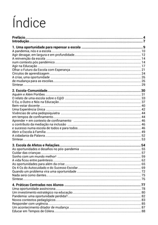 Índice
Prefácio......................................................................................................................4
Introdução..................................................................................................................7
1. Uma oportunidade para repensar a escola..............................................................9
A pandemia, nós e a escola.......................................................................................................... 10
Agir devagar, em largura e em profundidade............................................................................... 12
A reinvenção da escola ................................................................................................................ 14
num contexto pós pandémico...................................................................................................... 14
Agir na Educação.......................................................................................................................... 17
Olhar o Futuro da Escola com Esperança.................................................................................... 21
Círculos de aprendizagem............................................................................................................ 24
A crise, uma oportunidade ........................................................................................................... 26
de mudança para as escolas........................................................................................................ 26
Síntese........................................................................................................................................... 29
2. Escola-Comunidade..............................................................................................30
Aquém e Além Portões................................................................................................................. 31
O relato de uma escola sobre o E@D .......................................................................................... 33
O Eu, o Outro e Nós na Educação................................................................................................. 37
Bem-estar docente....................................................................................................................... 40
Uma Experiência Única ................................................................................................................ 42
Vivências de uma pedopsiquiatra ............................................................................................... 44
em tempos de confinamento........................................................................................................ 44
Aprender + em contexto de confinamento: ................................................................................ 46
o contributo da mediação na inclusão ....................................................................................... 46
e sucesso numa escola de todos e para todos........................................................................... 46
Abrir a Escola à Família................................................................................................................ 49
A cidadania da Palavra................................................................................................................. 52
Síntese........................................................................................................................................... 53
3. Escola de Afetos e Relações.................................................................................54
As oportunidades e desafios no pós-pandemia ........................................................................ 55
Cuidar das crianças...................................................................................................................... 57
Sonho com um mundo melhor! ................................................................................................... 59
A vida ficou entre parêntesis........................................................................................................ 62
As oportunidades para além da crise.......................................................................................... 65
Os 4 Cs do Autocuidado e do Sucesso Escolar........................................................................... 69
Quando um problema vira uma oportunidade ........................................................................... 72
Nada será como dantes…............................................................................................................. 75
Síntese........................................................................................................................................... 76
4. Práticas Centradas nos Alunos.............................................................................77
Uma oportunidade assíncrona..................................................................................................... 78
Um investimento estratégico na educação................................................................................. 80
Pandemia: uma oportunidade perdida?....................................................................................... 82
Novos contextos pedagógicos..................................................................................................... 83
Responder com urgência.............................................................................................................. 85
Um acontecimento ditador de mudança..................................................................................... 87
Educar em Tempos de Cólera....................................................................................................... 88
 