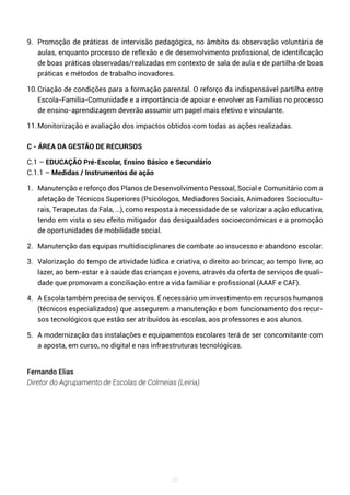 20
9. Promoção de práticas de intervisão pedagógica, no âmbito da observação voluntária de
aulas, enquanto processo de reflexão e de desenvolvimento profissional, de identificação
de boas práticas observadas/realizadas em contexto de sala de aula e de partilha de boas
práticas e métodos de trabalho inovadores.
10.Criação de condições para a formação parental. O reforço da indispensável partilha entre
Escola-Família-Comunidade e a importância de apoiar e envolver as Famílias no processo
de ensino-aprendizagem deverão assumir um papel mais efetivo e vinculante.
11.Monitorização e avaliação dos impactos obtidos com todas as ações realizadas.
C - ÁREA DA GESTÃO DE RECURSOS
C.1 – EDUCAÇÃO Pré-Escolar, Ensino Básico e Secundário
C.1.1 – Medidas / Instrumentos de ação
1. Manutenção e reforço dos Planos de Desenvolvimento Pessoal, Social e Comunitário com a
afetação de Técnicos Superiores (Psicólogos, Mediadores Sociais, Animadores Sociocultu-
rais, Terapeutas da Fala, …), como resposta à necessidade de se valorizar a ação educativa,
tendo em vista o seu efeito mitigador das desigualdades socioeconómicas e a promoção
de oportunidades de mobilidade social.
2. Manutenção das equipas multidisciplinares de combate ao insucesso e abandono escolar.
3. Valorização do tempo de atividade lúdica e criativa, o direito ao brincar, ao tempo livre, ao
lazer, ao bem-estar e à saúde das crianças e jovens, através da oferta de serviços de quali-
dade que promovam a conciliação entre a vida familiar e profissional (AAAF e CAF).
4. A Escola também precisa de serviços. É necessário um investimento em recursos humanos
(técnicos especializados) que assegurem a manutenção e bom funcionamento dos recur-
sos tecnológicos que estão ser atribuídos às escolas, aos professores e aos alunos.
5. A modernização das instalações e equipamentos escolares terá de ser concomitante com
a aposta, em curso, no digital e nas infraestruturas tecnológicas.
Fernando Elias
Diretor do Agrupamento de Escolas de Colmeias (Leiria)
 