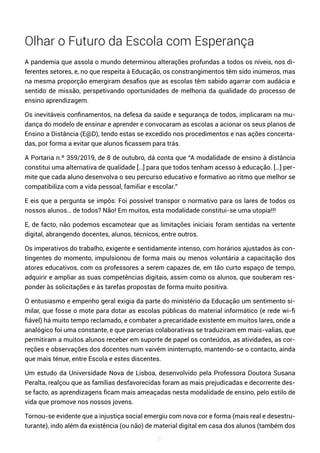 21
Olhar o Futuro da Escola com Esperança
A pandemia que assola o mundo determinou alterações profundas a todos os níveis, nos di-
ferentes setores, e, no que respeita à Educação, os constrangimentos têm sido inúmeros, mas
na mesma proporção emergiram desafios que as escolas têm sabido agarrar com audácia e
sentido de missão, perspetivando oportunidades de melhoria da qualidade do processo de
ensino aprendizagem.
Os inevitáveis confinamentos, na defesa da saúde e segurança de todos, implicaram na mu-
dança do modelo de ensinar e aprender e convocaram as escolas a acionar os seus planos de
Ensino a Distância (E@D), tendo estas se excedido nos procedimentos e nas ações concerta-
das, por forma a evitar que alunos ficassem para trás.
A Portaria n.º 359/2019, de 8 de outubro, dá conta que “A modalidade de ensino à distância
constitui uma alternativa de qualidade […] para que todos tenham acesso à educação. […] per-
mite que cada aluno desenvolva o seu percurso educativo e formativo ao ritmo que melhor se
compatibiliza com a vida pessoal, familiar e escolar.”
E eis que a pergunta se impôs: Foi possível transpor o normativo para os lares de todos os
nossos alunos… de todos? Não! Em muitos, esta modalidade constitui-se uma utopia!!!
E, de facto, não podemos escamotear que as limitações iniciais foram sentidas na vertente
digital, abrangendo docentes, alunos, técnicos, entre outros.
Os imperativos do trabalho, exigente e sentidamente intenso, com horários ajustados às con-
tingentes do momento, impulsionou de forma mais ou menos voluntária a capacitação dos
atores educativos, com os professores a serem capazes de, em tão curto espaço de tempo,
adquirir e ampliar as suas competências digitais, assim como os alunos, que souberam res-
ponder às solicitações e às tarefas propostas de forma muito positiva.
O entusiasmo e empenho geral exigia da parte do ministério da Educação um sentimento si-
milar, que fosse o mote para dotar as escolas públicas do material informático (e rede wi-fi
fiável) há muito tempo reclamado, e combater a precaridade existente em muitos lares, onde a
analógico foi uma constante, e que parcerias colaborativas se traduziram em mais-valias, que
permitiram a muitos alunos receber em suporte de papel os conteúdos, as atividades, as cor-
reções e observações dos docentes num vaivém ininterrupto, mantendo-se o contacto, ainda
que mais ténue, entre Escola e estes discentes.
Um estudo da Universidade Nova de Lisboa, desenvolvido pela Professora Doutora Susana
Peralta, realçou que as famílias desfavorecidas foram as mais prejudicadas e decorrente des-
se facto, as aprendizagens ficam mais ameaçadas nesta modalidade de ensino, pelo estilo de
vida que promove nos nossos jovens.
Tornou-se evidente que a injustiça social emergiu com nova cor e forma (mais real e desestru-
turante), indo além da existência (ou não) de material digital em casa dos alunos (também dos
 