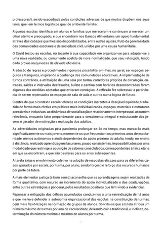 22
professores!), sendo exacerbada pelas condições adversas de que muitos dispõem nos seus
lares, quer em termos logísticos quer de ambiente familiar.
Algumas escolas identificaram alunos e famílias que mereceram e continuam a merecer um
olhar atento e preocupado, e que encontram nos Bancos Alimentares um apoio fundamental,
através dos cabazes que lhes são disponibilizados, entre outras ajudas, fruto da generosidade
das comunidades escolares e da sociedade civil, unidos por uma causa humanitária.
O Covid testou as escolas, no tocante à sua capacidade em organizar-se para adaptar-se a
uma nova realidade, ou comumente apelida de nova normalidade, que saiu reforçada, tendo
dado provas inequívocas de elevada eficiência.
A adoção de regras e procedimentos rigorosos possibilitaram-lhes, no geral, ser espaços se-
guros e tranquilos, inspirando a confiança das comunidades educativas. A implementação de
turnos contrários, a atribuição de uma sala por turma, corredores próprios de circulação, en-
tradas, saídas e intervalos desfasados, bufete e cantina com horários desencontrados foram
algumas das medidas adotadas que evitaram contágios. A reflexão fez sobressair a pertinên-
cia de serem repensados os espaços de sala de aula e outros numa lógica de futuro.
Cientes de que o contexto escolar oferece as condições inerentes à desejável equidade, tradu-
zida de forma mais efetiva em práticas mais individualizadas, espaços, materiais e estruturas
acessíveis e inclusivas, as dinâmicas de socialização e relacionamento interpessoal assumem
relevância, enquanto fator preponderante para o crescimento integral e estruturante dos jo-
vens e gerador de motivação e realização dos adultos.
As adversidades originadas pela pandemia prolongar-se-ão no tempo, mas marcarão mais
significativamente os mais jovens, mormente os que frequentam os primeiros anos de escola-
ridade, menos autónomos e ainda dependentes do apoio próximo do adulto, tendo, no ensino
à distância, realizado aprendizagens lacunares, pouco consistentes, impossibilitados por uma
modalidade que restringe a aquisição de saberes consolidados, correspondentes à faixa etária
em que se encontram, e que são basilares para os anos subsequentes.
A tarefa exige o envolvimento coletivo na adoção de respostas eficazes para os diferentes ca-
sos apurados por escola, por turma, por aluno, sendo forçoso o reforço dos recursos humanos
por parte da tutela.
A mais elementar justiça (e bom senso) aconselha que as aprendizagens sejam realizadas de
forma qualitativa, com recurso ao incremento do apoio individualizado e das coadjuvações,
entre outras estratégias a ponderar, pelos resultados positivos que têm vindo a evidenciar.
Repensar a mitigação dos défices acumulados conduz-nos a uma reivindicação de há anos
e que me leva defender a autonomia organizacional das escolas na constituição de turmas,
com mais flexibilização na formação de grupos de alunos. Solicita-se que a tutela atribua um
número máximo de turmas por ano de escolaridade, deixando cair a tradicional, e ineficaz, de-
terminação do número mínimo e máximo de alunos por turma.
 