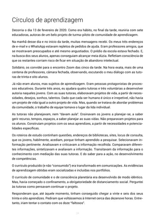 24
Círculos de aprendizagem
Decorria o dia 13 de fevereiro de 2020. Como era hábito, no final da tarde, reuniria com sete
educadoras, autoras de um belo projeto de turma-piloto de comunidade de aprendizagem.
Na manhã desse dia e no início da tarde, muitas mensagens recebi. Os meus três endereços
de e-mail e o WhatsApp estavam repletos de pedidos de ajuda. Eram professores amigos, que
se mostravam preocupados e até mesmo angustiados. O prédio da escola estava fechado. E,
na busca dos seus alunos, apenas conseguiam alcançar meia dúzia. Refletiam consciência de
que os restantes corriam risco de ficar em situação de abandono intelectual.
Solidário, os convidei para o encontro Zoom das cinco da tarde. Na hora exata, mais de uma
centena de professores, câmara fechada, observando, escutando o meu diálogo com as tuto-
ras de trinta e oito alunos.
Já não eram alunos, mas sujeitos de aprendizagem. Eram pessoas protagonistas de proces-
sos educativos. Durante três anos, eu ajudara quatro tutoras e três voluntárias a desenvolver
autoria naqueles jovens. Com as suas tutoras, elaboravam projetos de vida, a partir de neces-
sidades, desejos, sonhos, talentos. Dado que cada ser humano é único e irrepetível, não havia
um projeto de vida igual a outro projeto de vida. Mas, quando se tratava de abordar problemas
da comunidade, o trabalho de equipe tomava o lugar da lida individual.
As tutoras não planejavam, nem “davam aula”. Ensinavam os jovens a planejar-se, a saber
gerir recurso, tempos, espaços, a saber planejar as suas vidas. Não preparavam projetos para
os alunos. Construíam projetos com os seus aprendizes, a partir de necessidades e potencia-
lidades específicas.
Os roteiros de estudo continham questões, endereços de bibliotecas, sites, locus de consulta,
que os jovens, habilmente, acediam, porque tinham aprendido a pesquisar. Selecionavam in-
formação pertinente. Analisavam e criticavam a informação recolhida. Comparavam diferen-
tes informações, sintetizavam e avaliavam a informação. Transitavam da informação para o
conhecimento com mediação das suas tutoras. E do saber para a ação, no desenvolvimento
de competências.
O currículo produzido (e não “consumido”) era transformado em comunicações. As evidências
de aprendizagem obtidas eram socializadas e incluídas nos portfólios.
O currículo de comunidade e o de consciência planetária era desenvolvido de modo idêntico.
Mas, havia começado o confinamento, a obrigatoriedade de distanciamento social. Perguntei
às tutoras como pensavam continuar o projeto.
Responderam que, até àquele momento, tinham conseguido chegar a vinte e seis dos seus
trinta e oito aprendizes. Pediram que voltássemos à Internet cerca das dezenove horas. Entre-
tanto, iriam tentar o contato com os doze “faltosos”.
 