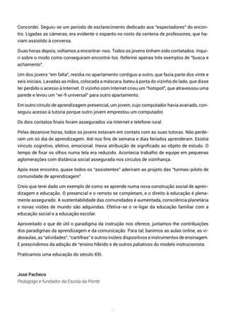 25
Concordei. Seguiu-se um período de esclarecimento dedicado aos “espectadores” do encon-
tro. Ligadas as câmeras, era evidente o espanto no rosto da centena de professores, que ha-
viam assistido à conversa.
Duas horas depois, voltamos a encontrar-nos. Todos os jovens tinham sido contatados. Inqui-
ri sobre o modo como conseguiram encontrá-los. Referirei apenas três exemplos de “busca e
achamento”.
Um dos jovens “em falta”, residia no apartamento contíguo a outro, que fazia parte dos vinte e
seis iniciais. Lavadas as mãos, colocada a máscara, bateu à porta do vizinho do lado, que disse
ter perdido o acesso à Internet. O vizinho com Internet criou um “hotspot”, que atravessou uma
parede e levou um “wi-fi universal” para outro apartamento.
Em outro círculo de aprendizagem presencial, um jovem, cujo computador havia avariado, con-
seguiu acesso à tutoria porque outro jovem emprestou um computador.
Os dois contatos finais foram assegurados via Internet e telefone rural.
Pelas dezanove horas, todos os jovens estavam em contato com as suas tutoras. Não perde-
ram um só dia de aprendizagem. Até nos fins de semana e dias feriados aprenderam. Existia
vínculo cognitivo, afetivo, emocional. Havia atribuição de significado ao objeto de estudo. O
tempo de fixar os olhos numa tela era reduzido. Acontecia trabalho de equipe em pequenas
aglomerações com distância social assegurada nos círculos de vizinhança.
Após esse encontro, quase todos os “assistentes” aderiram ao projeto das “turmas-piloto de
comunidade de aprendizagem”
Creio que terei dado um exemplo de como se aprende numa nova construção social de apren-
dizagem e educação. O presencial e o remoto se completam, e o direito à educação é plena-
mente assegurado. A sustentabilidade das comunidades é aumentada, consciência planetária
e novas visões de mundo são adquiridas. Efetiva-se o re-ligar da educação familiar com a
educação social e a educação escolar.
Aproveitado o que de útil o paradigma da instrução nos oferece, juntamos-lhe contribuições
dos paradigmas da aprendizagem e da comunicação. Para tal, banimos as aulas online, as vi-
deoaulas, as “atividades”, “cartilhas” e outros inúteis dispositivos e instrumentos de ensinagem.
E prescindimos da adoção de “ensino híbrido e de outros paliativos do modelo instrucionista.
Praticamos uma educação do século XXI.
José Pacheco
Pedagogo e fundador da Escola da Ponte
 