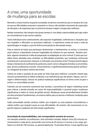 26
A crise, uma oportunidade
de mudança para as escolas
Revendo a nossa história enquanto sociedade, tomamos consciência que os tempos de crise,
em que as dificuldades assomam o presente e o futuro, são também momentos de superação,
de elevação e de esperança que os próximos tempos tragam consigo dias melhores.
Nestes momentos, não sempre mas quase sempre, é-nos dada a oportunidade para agir sobre
as circunstâncias a que somos sujeitos.
Tanto individual como coletivamente, são expostas fragilidades, ineficiências e situações que
nos impedem e dificultam os processos habituais. A experiência revela-se como a mãe da
aprendizagem e exagera o que de disfuncional perdurou demasiado tempo.
Para a maioria de todos que participam diretamente, e indiretamente, no ensino, o momento
atual colocou a descoberto imensas fragilidades do sistema em que assenta. Revelou tam-
bém, alguma resistência e falta de preparação na adaptação ao novo normal. É certo que me-
didas foram adotadas para combater as dificuldades presentes, que mudanças estruturais
aconteceram e que possam restaurar a motivação nos próximos anos? Porque durante algum
tempo o fantasma do confinamento perdurará, assim como o desgaste de todos os envolvidos,
pais, alunos, professores, escolas. Inclusivamente, e significativamente preocupante, perdura-
rá o desgaste do próprio sistema de ensino.
Coloca-se então a questão do que pode ser feito hoje para melhorar o amanhã. Desde logo,
assumir proativamente as falhas evidentes e as ineficiências que daí advém. Depois, com co-
ragem e determinação, colocar em prática mudanças significativas na forma como se gere o
ensino e a comunidade escolar.
Fazendo uso da crescente autonomia das escolas, e porventura de algum marketing social
para colocar a devida pressão em quem de responsabilidade, é possível propor mudanças
significativas a todos os níveis de gestão escolar. Mudanças essas primordialmente focadas
em dois princípios fundamentais, um ensino melhor para os alunos e melhores condições para
quem ensina.
Cada comunidade escolar conhece melhor que ninguém as suas próprias circunstâncias e
saberá melhor que ninguém quais as suas dificuldades. No entanto, são transversais os se-
guintes tópicos e padecem de intervenção significativa.
Acumulação de responsabilidades, sem correspondente aumento de recursos
Um exemplo evidente, os professores. Uma aritmética simples, dedicar cinco (5!) minutos ex-
clusivamente a cada aluno, assumindo uma turma de 25 alunos e 6 turmas a seu cargo, per-
fazem um total de 750 minutos, ou aproximadamente, 15 períodos letivos. O que significa que
 