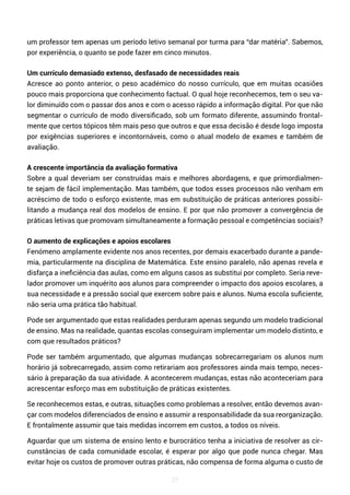 27
um professor tem apenas um período letivo semanal por turma para “dar matéria”. Sabemos,
por experiência, o quanto se pode fazer em cinco minutos.
Um currículo demasiado extenso, desfasado de necessidades reais
Acresce ao ponto anterior, o peso académico do nosso currículo, que em muitas ocasiões
pouco mais proporciona que conhecimento factual. O qual hoje reconhecemos, tem o seu va-
lor diminuído com o passar dos anos e com o acesso rápido a informação digital. Por que não
segmentar o currículo de modo diversificado, sob um formato diferente, assumindo frontal-
mente que certos tópicos têm mais peso que outros e que essa decisão é desde logo imposta
por exigências superiores e incontornáveis, como o atual modelo de exames e também de
avaliação.
A crescente importância da avaliação formativa
Sobre a qual deveriam ser construídas mais e melhores abordagens, e que primordialmen-
te sejam de fácil implementação. Mas também, que todos esses processos não venham em
acréscimo de todo o esforço existente, mas em substituição de práticas anteriores possibi-
litando a mudança real dos modelos de ensino. E por que não promover a convergência de
práticas letivas que promovam simultaneamente a formação pessoal e competências sociais?
O aumento de explicações e apoios escolares
Fenómeno amplamente evidente nos anos recentes, por demais exacerbado durante a pande-
mia, particularmente na disciplina de Matemática. Este ensino paralelo, não apenas revela e
disfarça a ineficiência das aulas, como em alguns casos as substitui por completo. Seria reve-
lador promover um inquérito aos alunos para compreender o impacto dos apoios escolares, a
sua necessidade e a pressão social que exercem sobre pais e alunos. Numa escola suficiente,
não seria uma prática tão habitual.
Pode ser argumentado que estas realidades perduram apenas segundo um modelo tradicional
de ensino. Mas na realidade, quantas escolas conseguiram implementar um modelo distinto, e
com que resultados práticos?
Pode ser também argumentado, que algumas mudanças sobrecarregariam os alunos num
horário já sobrecarregado, assim como retirariam aos professores ainda mais tempo, neces-
sário à preparação da sua atividade. A acontecerem mudanças, estas não aconteceriam para
acrescentar esforço mas em substituição de práticas existentes.
Se reconhecemos estas, e outras, situações como problemas a resolver, então devemos avan-
çar com modelos diferenciados de ensino e assumir a responsabilidade da sua reorganização.
E frontalmente assumir que tais medidas incorrem em custos, a todos os níveis.
Aguardar que um sistema de ensino lento e burocrático tenha a iniciativa de resolver as cir-
cunstâncias de cada comunidade escolar, é esperar por algo que pode nunca chegar. Mas
evitar hoje os custos de promover outras práticas, não compensa de forma alguma o custo de
 