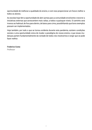 28
oportunidade de melhorar a qualidade do ensino, e com isso proporcionar um futuro melhor a
todos os alunos.
As escolas hoje têm a oportunidade de abrir portas para a comunidade envolvente e recorrer a
iniciativas externas que acrescentem mais valias, a todos e quaisquer níveis. O caminho será
inverso ao habitual, de fora para dentro, de baixo para cima, possibilitando que bons exemplos
possam ser implementados.
Hoje também, por tudo o que se tornou evidente durante esta pandemia, existem condições
sociais e uma oportunidade única de mudar o paradigma do nosso ensino, e que essas mu-
danças partem fundamentalmente da vontade de todos nós mostrarmos e exigir que se pode
fazer melhor.
Frederico Costa
Professor
 