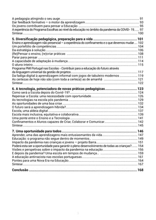 3
A pedagogia atingindo o seu auge............................................................................................... 91
Dar feedback formativo – o motor da aprendizagem................................................................. 93
Os jovens contribuem para pensar a Educação ......................................................................... 95
AexperiênciadoProgramaEscolhasaoníveldaeducaçãonoâmbitodapandemiadaCOVID-19....... 97
Síntese.........................................................................................................................................100
5. Diversificação pedagógica, preparação para a vida.............................................101
Ensinoeaprendizagemnãopresencial–aexperiênciadoconfinamentoeoquedevemosmudar..... 102
Um portefólio de competências................................................................................................. 104
Da estratégia à solução..............................................................................................................106
(Re)Pensar o ensino, (re)criar práticas ..................................................................................... 108
Parar para pensar .......................................................................................................................111
A capacidade de adaptação à mudança................................................................................... 114
O aluno inteiro.............................................................................................................................115
Programa PMI Portugal nas Escolas - Contribuir para a educação do futuro através
da linguagem universal da gestão de projetos................................................................................ 117
Da fadiga digital à aprendizagem informal com jogos de tabuleiro modernos...................... 119
As certezas de hoje não são (com toda a certeza) as de amanhã ......................................... 121
Síntese.........................................................................................................................................122
6. A tecnologia, potenciadora de novas práticas pedagógicas.................................123
Como será a Escola depois do Covid-19?................................................................................. 124
Repensar a Escola: uma necessidade com oportunidade........................................................ 126
As tecnologias na escola pós pandemia................................................................................... 129
As oportunidades de uma boa crise.......................................................................................... 132
O futuro será a aprendizagem híbrida?...................................................................................... 134
Escola, uma aldeia digital...........................................................................................................137
Escola mais inclusiva, equitativa e colaborativa....................................................................... 139
Uma ponte entre o Ensino e a Tecnologia................................................................................. 141
Confinamentos e Alunos capazes de Criar, Colaborar e Comunicar........................................ 142
Síntese.........................................................................................................................................145
7. Uma oportunidade para todos.............................................................................146
Aprender, uma das aprendizagens mais entusiasmantes da vida........................................... 147
Educação: o programa não segue dentro de momentos…....................................................... 149
Impacto da pandemia nas crianças e jovens – projeto Barra.................................................. 151
Poderá esta ser a oportunidade para garantir o pleno desenvolvimento de todas as crianças?........ 154
Visões e perspetivas sobre o impacto da pandemia na educação.......................................... 156
E depois da pandemia? Uma escola em tempos de mudança… ............................................. 159
A educação antirracista nas escolas portuguesas................................................................... 161
Pontes para uma Nova Era na Educação................................................................................... 164
Síntese.........................................................................................................................................167
Conclusão.............................................................................................................. 168
 