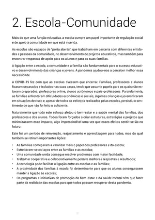 30
2. Escola-Comunidade
Mais do que uma função educativa, a escola cumpre um papel importante de regulação social
e de apoio à comunidade em que está inserida.
As escolas são espaços de “porta aberta”, que trabalham em parceria com diferentes entida-
des e pessoas da comunidade, no desenvolvimento de projetos educativos, mas também para
encontrar respostas de apoio para os alunos e para as suas famílias.
A ligação entre a escola, a comunidade e a família são fundamentais para o sucesso educati-
vo e desenvolvimento das crianças e jovens. A pandemia ajudou-nos a perceber melhor essa
necessidade.
A COVID-19 fez com que as escolas tivessem que encerrar. Famílias, professores e alunos
ficaram separados e isolados nas suas casas, tendo que assumir papéis para os quais não es-
tavam preparados: professores online, alunos autónomos e pais-professores. Paralelamente,
as famílias enfrentaram dificuldades económicas e sociais, algumas crianças e jovens ficaram
em situações de risco e, apesar de todos os esforços realizados pelas escolas, persistiu o sen-
timento de que não foi feito o suficiente.
Naturalmente que todo este esforço afetou o bem-estar e a saúde mental das famílias, dos
professores e dos alunos. Todos foram forçados a criar estruturas, estratégias e projetos que
minimizassem esse impacto, algo imprescindível uma vez que esses efeitos sentir-se-ão no
futuro.
Este foi um período de reinvenção, reajustamento e aprendizagem para todos, mas do qual
também se retiram importantes lições:
• As famílias começaram a valorizar mais o papel dos professores e da escola;
• Estreitaram-se os laços entre as famílias e as escolas;
• Uma comunidade unida consegue resolver problemas com maior facilidade;
• Trabalhar cooperativa e colaborativamente permite melhores respostas e resultados;
• A tecnologia pode facilitar a ligação entre as escolas e as famílias;
• A proximidade das famílias à escola foi determinante para que os alunos conseguissem
manter a ligação às escolas;
• Os programas e iniciativas de promoção do bem-estar e da saúde mental têm que fazer
parte da realidade das escolas para que todos possam recuperar desta pandemia.
 