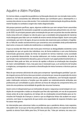 31
Aquém e Além Portões
Em termos ideais, a experiência pandémica na Educação deveria ter-nos tornado mais conhe-
cedores e mais conscientes dos diferentes fatores que contribuem para o desempenho e o
sucesso dos alunos na sua vida escolar. E ter conduzido à implementação de políticas devida-
mente focadas no combate à origem dos males diagnosticados.
Até porque parecem pacíficas, agora, algumas evidências que nem sempre foram assumidas
com clareza quando foi necessário suspender as aulas presenciais pela primeira vez, em mar-
ço de 2020. As principais passam pela constatação de que sem as portas das escolas abertas
muita coisa entra em colapso na vida do país e que a sociedade está preparada de maneiras
muito desiguais para lidar com um modelo de ensino remoto de base digital. Assim como pela
constatação, que nem é de agora, de que as escolas são essenciais para combater a fragilida-
de e a falta de coesão socioeconómica que caracteriza uma sociedade ainda profundamente
dual como a nossa em matéria de rendimentos e condições de vida.
O que as escolas têm feito tem sido muito para minimizar as desigualdades existentes numa
população em que um quinto dos indivíduos vive, de forma endémica e com uma fortíssima
transmissão geracional, abaixo do limiar do razoável em termos materiais numa sociedade
que se pretende desenvolvida. As escolas abdicaram, em muitas comunidades, de parte da
sua função mais estritamente educativa, para se focarem num papel predominantemente as-
sistencial. Mais pode ser feito, em termos de rapidez e eficácia na sinalização das situações
de maior vulnerabilidade e risco, mas para isso é necessário que, a um acréscimo de funções
e exigências, corresponda um aumento e diversificação de meios humanos e técnicos para as
cumprir.
Mais do que semanas adicionais de aulas para compensar “aprendizagens perdidas” que ain-
da ninguém provou de forma clara que existem unicamente por causa da suspensão do ensino
presencial, há falta de assistentes sociais, psicólogos, mediadores, com formação especiali-
zada e dedicação exclusiva a funções que não podem ser sistematicamente atribuídas aos
professores por comodidade ou para cobrirem as horas de redução da componente letiva, em
nome de uma pretensa racionalidade da gestão dos recursos humanos.
Assim como é indispensável que as instituições de apoio e segurança social estejam em con-
dições de corresponder a todas as situações que lhes são reportadas, em vez de se passarem
meses antes de se dar sequência, em tempo útil, às sinalizações encaminhadas para as Co-
missões de Proteção de Crianças e Jovens e que as diligências feitas não acabem em arqui-
vamento, com base no argumento de que existe uma capacidade de resposta limitada e que
há casos mais graves.
As intervenções para solucionar todos os problemas que a pandemia deixou mais expostos,
não podem ater-se ao que se faz dos portões das escolas para dentro, em especial em alturas
quando os alunos ficam deles para fora, 24 horas por dia, 7 dias por semana, nos seus con-
 