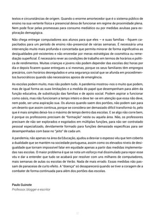 32
textos e circunstâncias de origem. Quando o enorme amortecedor que é o sistema público de
ensino na sua vertente física e presencial deixa de funcionar em regime de proximidade plena.
Nem pode ficar pelas promessas para consumo mediático ou por medidas avulsas para ex-
ploração demagógica.
Não chega entregar computadores aos alunos para que eles – e suas famílias - fiquem ca-
pacitados para um período de ensino não-presencial de várias semanas. É necessária uma
intervenção muito mais profunda e concertada que permita minorar de forma significativa as
desigualdades pré-existentes e não enveredar por meras estratégias de cosmética ou reme-
diação superficial. É necessário rever as condições de trabalho em termos de horários e políti-
ca de rendimentos. Muitas crianças e jovens não podem depender das escolas dez horas por
dia e depois ficarem quase entregues a si mesmas, porque os seus familiares têm empregos
precários, com horários desregulados e uma segurança social que se afunda em procedimen-
tos burocráticos quando são necessários apoios de emergência.
As escolas podem muito, mas não podem tudo. A pandemia mostrou-nos o muito que podem,
mas de igual forma as suas limitações e a medida do papel que desempenham para além da
função educativa, de substituição das famílias e de apoio social. Podem aspirar a funcionar
como oásis, mas não funcionam a tempo inteiro e deve ter-se em atenção que essa não deve,
nem pode, ser uma aspiração sua. Os alunos quando saem dos portões, não podem sair para
um deserto que assim continua, porque se considera ser demasiado difícil transformá-lo, pelo
que é mais simples deixá-los o máximo de tempo dentro das escolas. E se algo não corre bem,
é porque os professores precisam de “formação” nesta ou aquela área. Não, os professores
precisam de não ser explorados e esgotados em múltiplas funções, para não ser contratado
pessoal especializado, devidamente formado para funções demasiado específicas para ser
desempenhadas com base no “jeito” de cada um.
A pandemia, não apenas na área da Educação, ajudou a desviar o espesso véu que tem coberto
a dualidade que se mantém na sociedade portuguesa, assim como os elevados níveis de desi-
gualdade que tornam impossível falar em equidade apenas a partir das medidas implementa-
das nas escolas. O maior problema é que se nota um esforço mal dissimulado para repor esse
véu e dar a entender que tudo se acabará por resolver com uns milhares de computadores,
mais semanas de aulas ou escolas de Verão. Nada de mais errado. Essas medidas não pas-
sam de panaceias de curto efeito. A “doença” só desaparecerá quando se tiver a coragem de a
combater de forma continuada para além dos portões das escolas.
Paulo Guinote
Professor, blogger e escritor
 