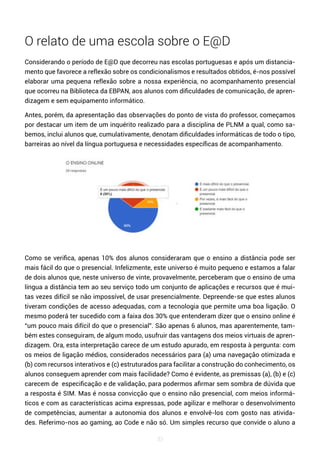 33
O relato de uma escola sobre o E@D
Considerando o período de E@D que decorreu nas escolas portuguesas e após um distancia-
mento que favorece a reflexão sobre os condicionalismos e resultados obtidos, é-nos possível
elaborar uma pequena reflexão sobre a nossa experiência, no acompanhamento presencial
que ocorreu na Biblioteca da EBPAN, aos alunos com dificuldades de comunicação, de apren-
dizagem e sem equipamento informático.
Antes, porém, da apresentação das observações do ponto de vista do professor, começamos
por destacar um item de um inquérito realizado para a disciplina de PLNM a qual, como sa-
bemos, inclui alunos que, cumulativamente, denotam dificuldades informáticas de todo o tipo,
barreiras ao nível da língua portuguesa e necessidades específicas de acompanhamento.
Como se verifica, apenas 10% dos alunos consideraram que o ensino a distância pode ser
mais fácil do que o presencial. Infelizmente, este universo é muito pequeno e estamos a falar
de dois alunos que, neste universo de vinte, provavelmente, perceberam que o ensino de uma
língua a distância tem ao seu serviço todo um conjunto de aplicações e recursos que é mui-
tas vezes difícil se não impossível, de usar presencialmente. Depreende-se que estes alunos
tiveram condições de acesso adequadas, com a tecnologia que permite uma boa ligação. O
mesmo poderá ter sucedido com a faixa dos 30% que entenderam dizer que o ensino online é
“um pouco mais difícil do que o presencial”. São apenas 6 alunos, mas aparentemente, tam-
bém estes conseguiram, de algum modo, usufruir das vantagens dos meios virtuais de apren-
dizagem. Ora, esta interpretação carece de um estudo apurado, em resposta à pergunta: com
os meios de ligação médios, considerados necessários para (a) uma navegação otimizada e
(b) com recursos interativos e (c) estruturados para facilitar a construção do conhecimento, os
alunos conseguem aprender com mais facilidade? Como é evidente, as premissas (a), (b) e (c)
carecem de especificação e de validação, para podermos afirmar sem sombra de dúvida que
a resposta é SIM. Mas é nossa convicção que o ensino não presencial, com meios informá-
ticos e com as características acima expressas, pode agilizar e melhorar o desenvolvimento
de competências, aumentar a autonomia dos alunos e envolvê-los com gosto nas ativida-
des. Referimo-nos ao gaming, ao Code e não só. Um simples recurso que convide o aluno a
 