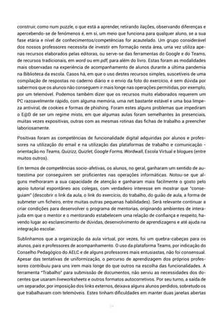 34
construir, como num puzzle, o que está a aprender, retirando ilações, observando diferenças e
apercebendo-se de fenómenos é, em si, um meio que funciona para qualquer aluno, se a sua
fase etária e nível de conhecimentos/competências for acautelado. Um grupo considerável
dos nossos professores necessita de investir em formação nesta área, uma vez utiliza ape-
nas recursos elaborados pelas editoras, ou serve-se das ferramentas do Google e do Teams,
de recursos tradicionais, em word ou em pdf, para além do livro. Estas foram as modalidades
mais observadas na experiência de acompanhamento de alunos durante a última pandemia
na Biblioteca da escola. Casos há, em que o uso destes recursos simples, suscetíveis de uma
compilação de respostas no caderno diário e o envio da foto do exercício, é sem dúvida por
sabermos que os alunos não conseguem ir mais longe nas operações permitidas, por exemplo,
por um telemóvel. Podemos também dizer que os recursos muito elaborados requerem um
PC razoavelmente rápido, com alguma memória, uma net bastante estável e uma boa limpe-
za antiviral, de cookies e formas de phishing. Foram estes alguns problemas que impediram
o E@D de ser um regime misto, em que algumas aulas foram semelhantes às presenciais,
muitas vezes expositivas, outras com as mesmas rotinas das fichas de trabalho a preencher
laboriosamente.
Positivas foram as competências de funcionalidade digital adquiridas por alunos e profes-
sores na utilização do email e na utilização das plataformas de trabalho e comunicação -
orientação no Teams, Quizizz, Quizlet, Google Forms, Wordwall, Escola Virtual e blogues (entre
muitos outros).
Em termos de competências socio-afetivas, os alunos, no geral, ganharam um sentido de au-
toestima por conseguirem ser proficientes nas operações informáticas. Notou-se que al-
guns melhoraram a sua capacidade de atenção e ganharam mais facilmente o gosto pelo
apoio tutorial espontâneo aos colegas, com verdadeiro interesse em mostrar que “conse-
guiam” (descobrir o link da aula, o link do exercício, do trabalho, do guião de aula, a forma de
submeter um ficheiro, entre muitas outras pequenas habilidades). Será relevante continuar a
criar condições para desenvolver o programa de mentorias, originando ambientes de intera-
juda em que o mentor e o mentorando estabelecem uma relação de confiança e respeito, ha-
vendo lugar ao esclarecimento de dúvidas, desenvolvimento de aprendizagens e até ajuda na
integração escolar.
Sublinhamos que a organização da aula virtual, por vezes, foi um quebra-cabeças para os
alunos, pais e professores de acompanhamento. O uso da plataforma Teams, por indicação do
Conselho Pedagógico do AELC e de alguns professores mais entusiastas, não foi consensual.
Apesar das tentativas de uniformização, o percurso de aprendizagem dos próprios profes-
sores contribuiu para uns irem mais longe do que outros na escolha das funcionalidades. A
ferramenta “Trabalho” para submissão de documentos, não serviu as necessidades dos do-
centes que usaram liveworksheets e outros formatos autocorretivos. Por seu turno, a saída de
um separador, por imposição dos links externos, deixava alguns alunos perdidos, sobretudo os
que trabalhavam com telemóveis. Estes tinham dificuldades em manter duas janelas abertas
 