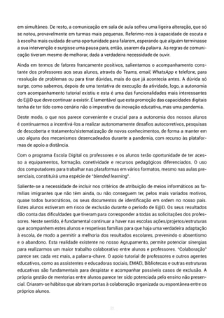 35
em simultâneo. De resto, a comunicação em sala de aula sofreu uma ligeira alteração, que só
se notou, provavelmente em turmas mais pequenas. Referimo-nos à capacidade de escuta e
à escolha mais cuidada de uma oportunidade para falarem, esperando que alguém terminasse
a sua intervenção e surgisse uma pausa para, então, usarem da palavra. As regras de comuni-
cação tiveram mesmo de melhorar, dada a verdadeira necessidade de ouvir.
Ainda em termos de fatores francamente positivos, salientamos o acompanhamento cons-
tante dos professores aos seus alunos, através do Teams, email, WhatsApp e telefone, para
resolução de problemas ou para tirar dúvidas, mais do que já acontecia antes. A dúvida só
surge, como sabemos, depois de uma tentativa de execução da atividade, logo, a autonomia
com acompanhamento tutorial existiu e esta é uma das funcionalidades mais interessantes
do E@D que deve continuar a existir. É lamentável que esta promoção das capacidades digitais
tenha de ter tido como cenário não o imperativo da inovação educativa, mas uma pandemia.
Deste modo, o que nos parece conveniente e crucial para a autonomia dos nossos alunos
é continuarmos a incentivá-los a realizar autonomamente desafios autocorretivos, pesquisas
de descoberta e tratamento/sistematização de novos conhecimentos, de forma a manter em
uso alguns dos mecanismos desencadeados durante a pandemia, com recurso às platafor-
mas de apoio a distância.
Com o programa Escola Digital os professores e os alunos terão oportunidade de ter aces-
so a equipamentos, formação, conetividade e recursos pedagógicos diferenciados. O uso
dos computadores para trabalhar nas plataformas em vários formatos, mesmo nas aulas pre-
senciais, constituirá uma espécie de “blended learning”.
Saliente-se a necessidade de incluir nos critérios de atribuição de meios informáticos as fa-
mílias imigrantes que não têm ainda, ou não conseguem ter, pelos mais variados motivos,
quase todos burocráticos, os seus documentos de identificação em ordem no nosso país.
Estes alunos estiveram em risco de exclusão durante o período de E@D. Os seus resultados
dão conta das dificuldades que tiveram para corresponder a todas as solicitações dos profes-
sores. Neste sentido, é fundamental continuar a haver nas escolas ações/projetos/estruturas
que acompanhem estes alunos e respetivas famílias para que haja uma verdadeira adaptação
à escola, de modo a permitir a melhoria dos resultados escolares, prevenindo o absentismo
e o abandono. Esta realidade existente no nosso Agrupamento, permite potenciar sinergias
para realizarmos um maior trabalho colaborativo entre alunos e professores. “Colaboração”
parece ser, cada vez mais, a palavra-chave. O apoio tutorial de professores e outros agentes
educativos, como as assistentes e educadoras sociais, EMAEI, Bibliotecas e outras estruturas
educativas são fundamentais para despistar e acompanhar possíveis casos de exclusão. A
própria gestão de mentorias entre alunos parece ter sido potenciada pelo ensino não presen-
cial. Criaram-se hábitos que abriram portas à colaboração organizada ou espontânea entre os
próprios alunos.
 