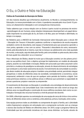 37
O Eu, o Outro e Nós na Educação
Política de Proximidade do Município de Óbidos
Um dos maiores desafios que enfrentamos atualmente, no Mundo e, consequentemente, na
Educação, é a nossa proximidade com o Outro. A pandemia causada pelo vírus Covid-19, pro-
vocou um afastamento indesejado e com consequências imensuráveis.
Todos sabemos que a nossa relação com os Outros é parte crucial no processo de ensino-
-aprendizagem do ser-humano, estas relações interpessoais desempenham um papel dema-
siado importante na construção do Eu, do Outro e de Nós, para ser limitado e delimitado, no
tempo e no espaço.
No Relatório para a UNESCO da Comissão Internacional sobre Educação para o século XXI
- Educação Um Tesouro A Descobrir, podemos confirmar a importância da escola enquanto
verdadeiro centro de descoberta, este espaço é fundamental para que possamos aprender a
viver juntos, aprender a viver com os outros. “Passando à descoberta do outro, necessaria-
mente, pela descoberta de si mesmo, e por dar à criança e ao adolescente uma visão ajustada
do mundo, a educação, seja ela dada pela família, pela comunidade ou pela escola, deve antes
de mais ajudá-los a descobrir-se a si mesmos.”
Para o Município de Óbidos, desde há muito que a Educação constitui um dos pilares princi-
pais na sua política local. Com o objetivo principal de implementar um modelo de educação
própria, assente na criatividade e inovação, Óbidos tem procurado que todos assumam como
prioritário a mudança de paradigma na educação, através do desenvolvimento de estratégias
que conduzam a uma maior autonomia da escola. O envolvimento da comunidade na constru-
ção deste modelo de educação próprio é também uma prioridade central, permitindo integrar
perspetivas e visões de diferentes áreas da sociedade, nomeadamente a económica, social,
empresarial, ambiental e mais do que em qualquer outro período da história a digital. Com
estas premissas estamos a criar políticas ativas e reflexivas que aumentam a capacidade de
pensar, questionar, projetar e executar ou empreender.
O investimento do Município na Educação é considerado uma estratégia de desenvolvimento
de todo o território e da comunidade local. Este investimento tem sido visível ao longo dos
últimos anos na requalificação e construção de novos edifícios escolares, bem como na con-
tratação e formação dos recursos humanos a nível de pessoal não docente.
Em 2009, o Município apostou na contratação de uma equipa de cerca de trinta e cinco anima-
dores, de diferentes áreas como a cerâmica, artes plásticas, pintura, ilustração, entre outras.
Esta equipa promove todas as atividades na componente de apoio à família, aec ́s (Atividade
Lúdico Expressiva) e projetos em articulação com a componente curricular com as crianças
e alunos das Escolas de Óbidos em diferentes áreas. Em 2010, surge o programa Fábrica da
Criatividade que tem promovido iniciativas em duas zonas distintas: na Escola, através da
 