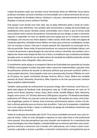 38
criação de projetos-ação, que resultam numa intervenção direta em diferentes focos (aluno,
professor, animador, currículo e família) e na Comunidade com o desenvolvimento de um pro-
grama integrado de atividades lúdicas, artísticas e culturais, maioritariamente de itinerância
dirigidas a crianças, jovens, adultos e famílias.
Esta equipa é sem dúvida uma mais valia, não só pelos diferentes perfis e áreas de conhe-
cimento dos seus elementos, mas também pelo envolvimento e relação de proximidade que
estabelecem entre alunos, famílias, escola, comunidade, com o Outro, o que se tornou ainda
mais evidente neste contexto de pandemia. Este período que nos obrigou a todos a reinventar,
reajustar e reaprender, foi mais um desafio para esta equipa que se viu incitada a encontrar
estratégias, com recurso aos meios digitais e redes sociais, tendo sido criada uma página de
Facebook específica, intitulada Crescer Melhor em Casa, para continuar a estabelecer contato
com as crianças e alunos, visto que o contato pessoal, tão importante na construção do Eu,
não era permitido. Deste modo, foi possível promover um conjunto de atividades lúdicas, com
o intuito de promover a aprendizagem de uma forma criativa e divertida, mas também com o
objetivo de manter esta relação do Nós com o Outro, na medida em que os desafios/atividades
lançadas eram no sentido de nos ser dado retorno do resultado do trabalho produzido, através
de um desenho, texto, fotografia, vídeo, entre outros.
O investimento nesta equipa e no programa Fábrica da Criatividade tem garantido às Escolas
D’Óbidos uma projeção mundial, seja pelas redes e parcerias implementadas, seja pela visita
de professores, diretores de escolas ou decisores políticos que procuram conhecer melhor o
nosso projeto educativo. Esta projeção conta com a presença das Escolas D’Óbidos em mais
de 20 países, em quatro continentes (Europa, América, África e Ásia). Óbidos tem recebido
pessoas do Brasil, Alemanha, Dinamarca, Itália, Espanha ou do Irão que procuram conhecer
alguns projetos implementados.
Também neste período de confinamento foi possível chegar além fronteiras, como ficou evi-
dente pela página de facebook onde alcançamos mais de 12.000 pessoas em mais de 15
países como Brasil, Espanha, França, Suíça, Reino Unido, Canadá, Bélgica, Itália, Alemanha,
Angola, entre outros. Em 183 dias obtivemos 2500 gostos; lançamos 178 desafios/atividades;
publicamos 207 filmes, em concreto curtas de animação; 188 sessões de contos, entre histó-
rias, lengalengas, poesia; 41 diretos, entre conversas, performances, teatros, contos e 33 ate-
liers e oficinas gratuitas para um diverso tipo de público. Tudo isto foi preparado e trabalhado
num curto espaço de tempo e todos os elementos da equipa de animadores mostraram que
são capazes de se reinventar.
Todas as mudanças provocadas pelo Covid-19 na nossa sociedade ocorreram num curto es-
paço de tempo. Todos se viram obrigados a repensar as suas vidas tanto a nível profissional
como pessoal. Uma das perspetivas que esta situação veio evidenciar foi a importância das
novas tecnologias, dos meios digitais, a interatividade que os mesmos permitem, para conse-
guirmos continuar a comunicar com o mundo, com cada pessoa, com o Outro e assim conti-
nuarmos a aprender, a ensinar, a partilhar, a transmitir conhecimento e principalmente que as
 