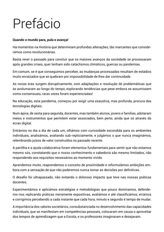 Prefácio
Quando o mundo para, pula e avança!
Há momentos na História que determinam profundas alterações, tão marcantes que conside-
rámos como revolucionárias.
Basta rever o passado para concluir que os maiores avanços da sociedade se processaram
após grandes crises, quer tenham sido cataclismos climáticos, guerras ou pandemias.
Em comum, se é que conseguimos perceber, as mudanças processadas resultam de estádios
muito enraizados que se quebram por impossibilidade de lhes dar continuidade.
As novas eras surgem disruptivamente, com adaptações e resolução de problemáticas que
se avolumaram ao longo do tempo, explorando tendências que pese embora se assumissem
como consensuais, raras vezes foram experienciadas!
Na educação, esta pandemia, começou por exigir uma exaustiva, mas profunda, procura das
tecnologias digitais.
Num ápice, de sexta para segunda, docentes, mas também alunos, jovens e famílias, adotaram
meios e instrumentos que permitem estar associados, bem perto, ainda que só através do
écran digital.
Entrámos no dia a dia de cada um, olhámos com curiosidade escondida para os ambientes
individuais, analisámos, avaliando sub-repticiamente, e julgámos o que nunca imaginámos,
relembrando juízos de valor construídos no passado recente.
A partilha e a ajuda colaborativa foram elementos fundamentais para sentir que não estamos
mesmo sós, constatando que o nosso conhecimento e sabedoria são mesmo limitados, não
respondendo aos requisitos necessários ao momento vivido.
Aprendemos muito, reaprendemos o conceito de proximidade e reformulámos ambições em-
bora com a sensação de que não poderemos nunca tomar as decisões por definitivas.
O desafio foi ultrapassado, não evitando o doloroso impacto que teve nas nossas práticas
docentes.
Experimentámos e aplicámos estratégias e metodologias que pouco dominamos, defende-
mo-nos replicando práticas meramente expositivas, avaliámos e até classificámos, errámos
e corrigimos percebendo a cada instante que cada hora, minuto e segundo é tempo de mudar.
A importância dos valores societários, consubstanciada no desenvolvimento das capacidades
individuais, que se manifestam em competências pessoais, colocaram em causa o aproveitar
dos tempos de aprendizagem que a Escola, e os professores imaginaram e desejavam.
 