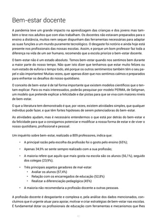 40
Bem-estar docente
A pandemia teve um grande impacto na aprendizagem das crianças e dos jovens mas tam-
bém o teve nos adultos que com elas trabalham. Os docentes não estavam preparados para o
ensino a distância, muitos nem sequer dispunham das ferramentas necessárias para adaptar
as suas funções a um mundo puramente tecnológico. O desgaste foi notório e ainda hoje está
presente nos profissionais das nossas escolas. Assim, e porque um bom professor faz toda a
diferença na vida de um ser humano, recomendo que a escola priorize o bem-estar docente.
O bem-estar não é um estado absoluto. Temos bem-estar quando nos sentimos bem durante
a maior parte do nosso tempo. Não quer isto dizer que tenhamos que estar muito felizes ou
num estado de euforia o tempo todo, até porque os outros sentimentos também têm o seu pa-
pel e são importantes! Muitas vezes, quer apenas dizer que nos sentimos calmos e preparados
para enfrentar os desafios do nosso quotidiano.
O conceito de bem-estar é de tal forma importante que existem modelos científicos que o ten-
tam explicar. Para os mais interessados, poderão pesquisar por modelo PERMA, de Seligman,
um modelo que pretende explicar a felicidade e dar pistas para que se viva com maiores níveis
de bem-estar.
O que a literatura tem demonstrado é que, por vezes, existem atividades simples, que qualquer
indivíduo pode fazer, e que têm fortes hipóteses de serem potenciadoras do bem-estar.
As atividades ajudam, mas é necessário entendermos o que está por detrás do bem-estar e
da felicidade para que a consigamos potenciar e modificar a nossa forma de estar e de viver o
nosso quotidiano, profissional e pessoal.
Um inquérito sobre bem-estar, realizado a 809 professores, indica que:
• A principal razão pela escolha da profissão foi o gosto pelo ensino (65%);
• Apenas 34,9% se sente sempre realizado com a sua profissão;
• A maioria refere que aquilo que mais gosta na escola são os alunos (56,1%), seguido
dos colegas (23,9%);
• Três principais aspetos geradores de mal-estar:
• Avaliar os alunos (57,4%)
• Relação com os encarregados de educação (52,8%)
• Realizar a diferenciação pedagógica (45%)
• A maioria não recomendaria a profissão docente a outras pessoas.
A profissão docente é desgastante e complexa e, pela análise dos dados mencionados, con-
cluímos que é urgente atuar para apoiar, motivar e criar estratégias de bem-estar nas escolas.
É fundamental dotar os profissionais de educação com ferramentas e mecanismos que lhes
 