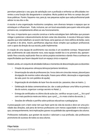 41
permitam potenciar o seu grau de satisfação com a profissão e enfrentar as dificuldades ine-
rentes a uma função tão desgastante e complexa. Muito poderá ser feito no campo das polí-
ticas públicas. Porém, foquemo-nos, para já, nas pequenas ações que cada profissional pode
adotar no seu dia-a-dia.
A escola é uma organização muitíssimo complexa, com diversos tempos e espaços que se
entrelaçam e influenciam. Pode, inclusive, ser um local assustador para quem nela entra pela
primeira vez, completamente alheio ao seu funcionamento.
Por isso, é importante que a escola construa e tenha estratégias bem definidas que possam
mitigar e potenciar o desenvolvimento do bem-estar dos docentes. A escola é feita por todos
aqueles que nela trabalham; se assim não fosse, seria apenas um mero edifício de betão, vazio
de gentes e de alma. Assim, partilhamos algumas dicas simples que qualquer profissional,
com o apoio da direção da sua escola, pode implementar.
A criação de uma equipa de acolhimento nas escolas é um excelente começo. Responsável
pelo acolhimento de cada docente novo, esta equipa recebê-los-á no primeiro dia, apresen-
tando-lhes a escola, explicando-lhes os vários projetos existentes e dando-lhes a conhecer as
especificidades que fazem daquele local um espaço único e especial.
Existem, ainda, um conjunto de atividades lúdicas e momentos de descontração para os docentes:
• Criação de pequenos-almoços/almoços/jantares temáticos;
• Dinamização da sala de professores (ex. livros úteis em cima das mesas; placard para
divulgação de eventos sobre educação; frases para refletir; decoração e organização
da sala; post-its com pedidos de ajuda);
• Organização de atividades de lazer fora da escola (ex. passeios, idas ao teatro…);
• Celebração de datas comemorativas (ex. dar a cada professor uma folha no primeiro
dia do outono, organizar o amigo secreto no Natal…);
• Entrega de certificados no último dia de aulas (ex. certifica-se que o prof.___ foi o prof
com mais paciência neste ano letivo; que o prof___ é o mais criativo da escola…);
• Sessões de reflexão e partilha sobre práticas educativas e pedagógicas.
A preocupação com o bem-estar tem que fazer parte da vida da escola e deve ser uma prio-
ridade das direções, sob pena de termos professores com menos capacidade e motivação o
que, consequentemente, terá implicações graves na qualidade das aprendizagens dos alunos.
Professores realizados, que gostam da escola e valorizam a sua profissão, são professores
promotores do sucesso de todos os seus alunos.
Filipa Falcão
Psicóloga Educacional, EDThink
 
