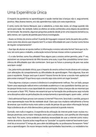 42
Uma Experiência Única
O impacto da pandemia na aprendizagem e saúde mental das crianças não é, seguramente,
positivo. Mas drama mesmo, era não aprendermos nada com esta experiência.
É certo, como diz Garcia Marquez, que a sabedoria, a mais das vezes, só chega quando não
serve para nada. Na verdade, todos os efeitos só serão conhecidos anos depois da pandemia
ter terminado. No entanto, algumas perguntas poderão desde já ter uma resposta tentativa ou,
pelo menos, ser o ponto de partida para futura investigação.
- Quais os limites do ensino online? A perda de linguagem corporal, tanto da parte dos profes-
sores como dos alunos que impacto tem? E a maior dificuldade em usar o humor como forma
de regular comportamento?
- Que tipo de alunos se ajusta melhor à informação e ensino sob esta forma? Será que no fu-
turo, tal como para o trabalho, a educação incluirá formas mistas online e presenciais?
- E a vida familiar, como fica afetada? Para alguns pais o ensino online permitiu, pela 1ª vez,
assistirem ao comportamento do filho durante uma aula, o que lhes possibilitou tomar cons-
ciência de dificuldades que não conheciam. Será que no futuro a presença de pais nas aulas
será bem-vinda?
- Sei, pela minha atividade clínica, que o impacto do ensino online é muito diverso em crianças
com alterações do comportamento ou dificuldades de aprendizagem. Para algumas, ficar em
casa é excelente. Porque será que é assim? Haverá forma de tornar a escola mais apetecível
para estas crianças? O que leva a que a escola seja vista como um lugar funesto?
- Para algumas crianças o ensino à distância é completamente ineficaz. Por um lado, porque
fazem uma separação radical entre a atividade académica e o seu quotidiano familiar, por ou-
tro porque limita muito a sua capacidade de concentração. Estas crianças são as mesmas que
se recusam a fazer TPC. Parece-me essencial que na formação dos professores seja incluída
uma disciplina sobre as perturbações do comportamento e aprendizagem, quem sabe… online!
- Será admissível fazer provas com acesso à internet? Para mim, faria todo o sentido, porque é
uma representação mais fiel da realidade atual. Claro que isso mudaria radicalmente a forma
de ensinar, que incidiria muito mais sobre o modo de pensar do que sobre informação factual,
hoje à distância de um click democrático, porque acessível à grande maioria.
Contudo, nem tudo é negativo. A experiência da utilização da internet pode trazer muitas mu-
danças positivas como maior interação entre pais e professores, com partilha de informação
mais fácil. Por outro, torna evidente a absoluta necessidade de usar a internet como instru-
mento de ensino. Quanta aulas magníficas no “youtube” ou quanto material fascinante é pos-
sível de aí encontrar? É tempo de, para além da bibliografia, os professores fornecerem “links”
para a aprendizagem. Os novos tempos trarão oportunidades fascinantes, e a verdadeira tra-
 