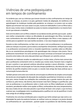 44
Vivências de uma pedopsiquiatra
em tempos de confinamento
Foi evidente que, com as vivências que tiveram durante os dois confinamentos em tempo de
escola, as crianças, os jovens e os pais, ganharam modos de adaptação, de resiliência e de
aprendizagem às mudanças trazidas pela pandemia: as crianças e os jovens com as aulas
digitais que entravam nas suas casas e os pais, muitos em teletrabalho e com os filhos todo o
dia em casa, muitas vezes a receberem as aulas no mesmo compartimento e no mesmo horá-
rio em que estavam a trabalhar.
Este convívio diário com os filhos a lidarem na sua labuta escolar, permitiu que os pais pudes-
sem melhor compreender e tolerar as dificuldades de aprendizagem dos filhos, tornando-se
mais conhecedores das reais dificuldades de aprendizagem dos filhos e mais capazes e efi-
cientes para os ajudarem nas suas tarefas escolares. e nos seus tropeços escolares.
Durante os dois confinamentos, ao falar com os pais e com as professoras e os professores
sobre as crianças e os jovens, que eu estava a acompanhar clinicamente, verifiquei que os pais
e os professores conversavam entre si, trocando experiências e opiniões sobre as dificulda-
des ou as características psicológicas e de aprendizagem das crianças e dos jovens. Pais e
professores transmitiram-me como sentiam que essas conversas se tornavam num ponto de
encontro entre todos e de como elas permitiam que trilhassem um caminho comum.
Pensando nos habituais recados na caderneta que é, muitas vezes, a forma mais comum dos
pais e professores contactarem entre si, recados que, muitas vezes, focavam mais o negativo
do que o positivo e que geravam práticas educativas opostas e pouco eficientes, e apesar
desta nova forma de comunicação ser fruto dos tempos pandémicos, não deixa de estar num
território da partilha empática entre os pais e a escola mais amiga das boas práticas que a
comunicação humana deve ter.
Também pensei como este novo modo de comunicação era diferente da simples comunicação
da escola aos encarregados de educação das avaliações quantitativas trimestrais ou semes-
trais pois, menos focada nas avaliações dos conteúdos que a grande maioria dos pais não
conhece ou, pelo menos, não domina, elas tornavam mais fácil o diálogo e a partilha dos pais
com as professoras e os professores sobre o modo como os filhos trabalhavam as tarefas
escolares, percebendo melhor como ajudar os filhos, conhecedores dos seus temperamentos,
dos seus modos de ser e de estar perante o que tinham de fazer e de cumprir, o que me levou
a pensar que, na pedagogia como na pedopsiquiatria, qualificar em vez de quantificar é muito
mais amigo de um diálogo empático.
Finalmente, tive uma boa contribuição para o espanto que tenho sempre que vejo como a so-
lidariedade faz parte da essência humana, ao verificar como as crianças e os jovens durante
os confinamentos em que estiveram , queriam ajudar no quotidiano da vida familiar, porque
 