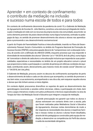 46
Aprender + em contexto de confinamento:
o contributo da mediação na inclusão
e sucesso numa escola de todos e para todos
Em contexto de confinamento decorrente da pandemia da covid-19, o Gabinete de Mediação
do Agrupamento de Escolas Dr. Júlio Martins, constituiu uma estrutura privilegiada de interlo-
cução e mediação em rede com os recursos da própria escola e da comunidade, assumindo-se
como elemento promotor de práxis desenvolvidas numa lógica humanista, centrada na peda-
gogia do laço, no sentido de promover desenvolvimento dos alunos e alunas nas aprendiza-
gens e promovendo o seu desenvolvimento socioemocional.
A partir do Projeto de Parentalidade Positiva e Interculturalidade, inserido no Plano de Desen-
volvimento Pessoal, Social e Comunitário no âmbito do Programa Nacional de Promoção do
Sucesso Escolar (PNPSE), esta preocupação decorre do “compromisso com a educação inclu-
siva, de acordo com a definição da UNESCO (2009), enquanto processo que visa responder à
diversidade de necessidades dos alunos” (Decreto-Lei n.º 54/2018, de 6 de julho), numa lógica
de “concretizar o direito de cada aluno a uma educação inclusiva que responda às suas poten-
cialidades, expectativas e necessidades no âmbito de um projeto educativo comum e plural
que proporcione a todos a participação e o sentido de pertença em efetivas condições de equi-
dade, contribuindo assim, decisivamente, para maiores níveis de coesão social” (Decreto-Lei
n.º 54/2018, de 6 de julho).
O Gabinete de Mediação, procurou assim no decurso do confinamento acompanhar de perto
o desenvolvimento de todos e cada um dos alunos que acompanha, no sentido de promover o
seu bem estar, a sua autonomia, acompanhando o seu dia a dia, sem esquecer aqueles alunos
e alunas que não tinham acesso a meios digitais.
Em contexto digital, procuramos diversificar os suportes de apoio ao desenvolvimento das
aprendizagens recorrendo a sessões online síncronas, vídeos, à participação em chats, bem
como a jogos interativos criados com pelos professores e técnicos especializados na área da
Terapia da Fala e da Mediação Social e Educativa que integram a equipa de mediação.
A grande preocupação era garantir que todos os alunos e
alunas estivessem em contacto direto com a escola, pelo
que foram realizadas pelas Mediadoras Social e Educativa
do Agrupamento, diversas visitas domiciliárias de modo a
dar resposta às necessidades dos alunos e respetivas famí-
lias e nessas visitas os alunos e alunas foram desafiados,
através de kits pedagógicos construídos pela equipa de me-
diação, a desenvolver as competências do Perfil dos alunos
à saída da escolaridade obrigatória.
 