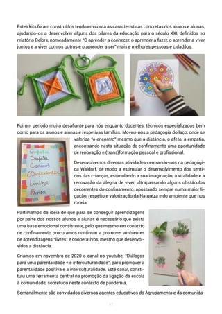 47
Estes kits foram construídos tendo em conta as características concretas dos alunos e alunas,
ajudando-os a desenvolver alguns dos pilares da educação para o século XXI, definidos no
relatório Delors, nomeadamente “O aprender a conhecer, o aprender a fazer, o aprender a viver
juntos e a viver com os outros e o aprender a ser” mais e melhores pessoas e cidadãos.
Foi um período muito desafiante para nós enquanto docentes, técnicos especializados bem
como para os alunos e alunas e respetivas famílias. Moveu-nos a pedagogia do laço, onde se
valoriza “o encontro” mesmo que a distância, o afeto, a empatia,
encontrando nesta situação de confinamento uma oportunidade
de renovação e (trans)formação pessoal e profissional.
Desenvolvemos diversas atividades centrando-nos na pedagógi-
ca Waldorf, de modo a estimular o desenvolvimento dos senti-
dos das crianças, estimulando a sua imaginação, a vitalidade e a
renovação da alegria de viver, ultrapassando alguns obstáculos
decorrentes do confinamento, apostando sempre numa maior li-
gação, respeito e valorização da Natureza e do ambiente que nos
rodeia.
Partilhamos da ideia de que para se conseguir aprendizagens
por parte dos nossos alunos e alunas é necessário que exista
uma base emocional consistente, pelo que mesmo em contexto
de confinamento procuramos continuar a promover ambientes
de aprendizagens “livres” e cooperativos, mesmo que desenvol-
vidos a distância.
Criámos em novembro de 2020 o canal no youtube, “Diálogos
para uma parentalidade + e interculturalidade”, para promover a
parentalidade positiva e a interculturalidade. Este canal, consti-
tuiu uma ferramenta central na promoção da ligação da escola
à comunidade, sobretudo neste contexto de pandemia.
Semanalmente são convidados diversos agentes educativos do Agrupamento e da comunida-
 