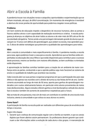 49
Abrir a Escola à Família
A pandemia trouxe-nos situações novas e catapultou oportunidades e experimentação que se
tinham mostrado, até aqui, de difícil concretização. Em momentos de emergência é inevitável
a abertura de novas janelas de oportunidade para podermos resgatar novas políticas.
Problema
Um bom sistema de educação impede o desperdício de recursos humanos, abre as portas a
futuros adultos ativos e com capacidade de realização económica e criativa. A escola portu-
guesa já alcançou os objetivos de atrair todos os alunos e de reter mais de 90% até ao fim da
escolaridade obrigatória. Temos ainda uma percentagem demasiado grande de alunos que al-
cançam os 15 anos com défices de aprendizagem, que andam na escola, mas aprendem pou-
co. É altura de adotar estratégias que potenciem a qualidade das aprendizagens para todos.
Ideia
Abrir a escola à comunidade e mais especificamente à família. A pandemia mandou a escola
para casa, agora podemos trazer a casa para a escola. Aprendemos que as famílias estão em-
penhadas na educação dos seus filhos e que estão disponíveis para contribuir para o sucesso
deste processo, mesmo as famílias com maiores dificuldades, se bem acolhidas e orientadas
estão disponíveis.
A aproximação às famílias contribui também para a criação de um ambiente de maior con-
fiança entre as partes, conduzindo a que a opinião pública seja mais favorável ao sistema de
ensino e à qualidade do trabalho que acontece nas escolas.
Cabe à escola abrir as suas portas e organizar programas em que a participação dos pais seja
efetiva e não apenas nas reuniões com o diretor de turma ou nas festas de fim de ano. Conhe-
cimento acumulado ao longo de mais de 50 anos, aponta para ganhos de aprendizagem mo-
derados com custos relativamente baixos, em particular entre alunos provenientes de meios
mais desfavorecidos. Alguns estudos referem ganhos a nível da disciplina e atitude dos alunos
face à escola e também de aumento de autoestima e expetativas para o futuro.
Não se trata de uma panaceia, mas sim de mais um contributo no sentido de uma escola mais
inclusiva, atenta à comunidade e que coloca os seus alunos no centro.
Como fazer?
A participação da família na escola pode ser realizada com diferentes graus de envolvência de
tempo e recursos.
Sugiro três etapas:
1. Garantir que o esforço de comunicação regular com a família se mantém, e que os canais
digitais que foram abertos assim permanecem. Os professores devem garantir que conti-
nuam a dar informações sobre a evolução de cada aluno e dos grupos. A manutenção de
 