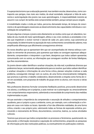 5
O superprotecionismo que a educação parental, mas também escolar, desenvolveu, como con-
traponto aos perigos, mas mais aos medos, da atual sociedade, realçaram a falta de auto-
nomia e autorregulação dos jovens nas suas aprendizagens. A responsabilidade inerente ao
assumir e ao cumprir de tarefas está comprometida também, porque sempre pouco exigido.
A instabilidade criada e vivida por todos, percorreu demasiado tempo, de tempos de cresci-
mento e de aprendizagens essenciais ao desenvolvimento das capacidades individuais e con-
solidação de competências.
Se para algumas crianças e jovens este afastamento se revelou como que um abandono, iso-
ladas do seu mundo de maior aprendizagem, afetou o seu viver, conduziu a ansiedades e me-
dos que impediram o evoluir normal e natural de cada um, para outros, cuja autonomia já
conquistada, foi determinante na aquisição de mais conhecimento consolidando saberes, mas
amplificando diferenças que dificilmente conseguiremos eliminar.
Os novos desafios que se apresentam têm que ser acompanhados de intenso esforço e am-
bição no reinventar de processos, pois queremos que todos se consigam expressar adequa-
damente, compreendam e interpretem o que leem, desejamos que todos saibam apresentar,
comunicando com os outros, as informações que conseguem recolher de fontes fidedignas,
que lhes recomendamos.
Os jovens devem saber identificar e analisar situações, da vida real, e problemas diversos que
poderemos lançar, raciocinando adequadamente para os resolver, que todos saibam identificar
e analisar situações e informações de uma forma crítica, planear soluções criativas a cada
problema, conseguindo interagir com os outros, de uma forma emocionalmente inteligente,
que promova e permita o trabalho colaborativo, desenvolvendo a empatia como forma de vi-
ver em sociedade, com propostas de trabalho de grupo entre os alunos, com recurso a várias
soluções.
Nós professores devemos formular constantes feedbacks positivos, procurando desenvolver
nos alunos, a confiança em si próprios, a auto motivar-se e autorregular-se, emocionalmente
e em comportamentos responsáveis, salientando a necessidade de cumprimento das medidas
implementadas no país.
Há que assinalar a importância da compreensão e assunção de atitudes e comportamentos
saudáveis, para si próprio e para o ambiente, como, por exemplo, com a alimentação e a lim-
peza em casa e em todos os locais. Aprender a fruir das diferentes realidades, de uma forma
crítica, criando o seu próprio juízo, valorizando todas as formas de expressão artística, pro-
movendo o visionamento de filmes, documentários, concertos, teatros, ou outras atividades
culturais.
Teremos que procurar que todos compreendam os processos e fenómenos, questionando-se,
procurando a informação necessária à aquisição de conhecimentos, propondo as pesquisas
de informação junto das instituições públicas, ou eventualmente em publicações credíveis.
 