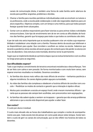 50
canais de comunicação direta, é também uma forma de cada família sentir abertura da
escola para partilhar angústias, problemas e dúvidas.
2. Chamar a família para reuniões periódicas individualizadas onde se envolvem os tutores e
os professores, onde a escola pede colaboração e onde são negociados objetivos para um
aluno específico. Objetivos simples, com um tempo e uma métrica, para que todos possam
festejar quando forem alcançados.
3. Contar com os adultos responsáveis para fazer tutorias ou para animar clubes e atividades
extracurriculares. Este tipo de envolvimento tem de ter em conta as dificuldades de horá-
rios das famílias, garantir que há espaço para todos e que todos os contributos são úteis.
A par de tudo isto seria importante que as escolas pudessem criar um núcleo cuja responsa-
bilidade é estabelecer uma relação com a família. Pessoas dentro da escola que telefonam e
se disponibilizam para ajudar. Que convidam e acolhem as visitas na escola. Sabemos que
durante a pandemia várias escolas ativaram grupos de contacto para não perder os alunos em
risco de abandono. Esta estrutura está montada, devemos torná-la permanente.
Sugiro que se implemente desde já a primeira etapa e que se evolua lentamente e com os olhos
no longo prazo para as seguintes.
Que dificuldades esperar?
Tudo o que implica o envolvimento de terceiros encontrará resistências e desconfianças. Tem
de ser feito com calma e sem pressão. De forma monitorizada e com muito bom-senso, sem
esperar enormes resultados no imediato. Devemos considerar:
1. As famílias dos alunos mais velhos são mais difíceis de envolver – tenhamos paciência e
alguma insistência. Os canais digitais podem aguçara curiosidade;
2. As vidas das famílias são complexas e obedecem a horários difíceis de conciliar com a es-
cola – flexibilizar os modos de contacto e garantir que a interação é rápida e eficaz:
3. Muitos pais consideram a escola um espaço hostil, onde viveram momentos difíceis – ga-
ranta que as pessoas são sempre bem acolhidas, sem preconceitos nem segregações;
4. As famílias não sabem ajudar, e sentem-se incapazes – garanta que não arranja problemas
adicionais e que a escola está disponível para ajudar a saber fazer.
Que custos?
O custo por aluno é residual.
O custo mais elevado são as horas dos trabalhadores que compõe o núcleo de acompanha-
mento aos pais. Cada escola terá de pensar em como pode alocar estes tempos. Existe tam-
bém o custo de gerir os canais de comunicação, que se irão refletir nos horários de todos os
docentes.
 