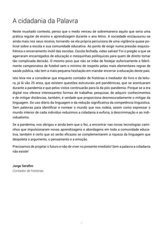 52
A cidadania da Palavra
Neste inusitado contexto, penso que o medo venceu de sobremaneira aquilo que seria uma
prática regular de ensino e aprendizagem durante o ano letivo. A sociedade enclausurou-se
ainda mais nos seus receios, tornando-se ela própria percursora de uma vigilância quase po-
licial sobre a escola e sua comunidade educativa. Ao ponto de exigir numa pressão esquizo-
frénica o encerramento inútil das escolas. Escola fechada, vidas salvas! Foi o pregão a que se
agarraram encarregados de educação e mesquinhas politiquices para quem de direito tomar
tão complicada decisão. O mesmo povo que não se inibe de festejar euforicamente e febril-
mente campeonatos de futebol sem o mínimo de respeito pelas mais elementares regras de
saúde pública, não tem a mais pequena hesitação em mandar encerrar a educação deste país.
Isto leva-me a considerar que enquanto contador de histórias e mediador do livro e da leitu-
ra, já lá vão 25 anos, que existem questões estruturais pré-pandémicas, que se acentuaram
durante a pandemia e que pelos vistos continuarão para lá da pós-pandemia. Porque se a era
digital nos oferece interessantes formas de trabalhar, pesquisar, de adquirir conhecimentos
e de mitigar distâncias, também, é verdade que proporciona desmesuradamente o mitigar da
linguagem. Do uso diário da linguagem e da redução significativa da competência linguística.
Sem palavras para identificar e nomear o mundo que nos rodeia, assim como expressar o
mundo interior de cada individuo reduzimos a cidadania à euforia, à descriminação e ao indi-
vidualismo.
Se a pandemia, nos obrigou e ainda bem que o fez, a encontrar nas novas tecnologias cami-
nhos que impulsionaram novas aprendizagens e abordagens em toda a comunidade educa-
tiva, também é certo que só serão eficazes se complementarem a riqueza da linguagem que
despoleta o argumento, o pensamento e a emoção.
Precisamos de projetar o futuro e não de viver no presente imediato! Sem a palavra a cidadania
não existe!
Jorge Serafim
Contador de histórias
 