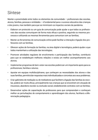 53
Síntese
Manter a proximidade entre todos os elementos da comunidade – profissionais das escolas,
alunos, famílias, pessoas e entidades – é fundamental para o sucesso educativo das crianças
e dos jovens, mas também para que se minimizem os impactos sociais da pandemia.
• Elaborar um protocolo ou um guia de comunicação pode ajudar a que todos os profissio-
nais das escolas comuniquem de forma mais eficaz e positiva, seguindo os mesmos pro-
cessos e utilizando as mesmas ferramentas para comunicar com as famílias;
• Manter as ferramentas de comunicação online pode facilitar a interação e ligação dos pro-
fessores com as famílias;
• Oferecer ações de formação às famílias, na área digital e tecnológica, poderá ajudar a que
todos mantenham a utilização das tecnologias;
• Promover atividades regulares de envolvimento e participação das famílias, contribuirá
para que se estabeleçam melhores relações e exista um melhor acompanhamento aos
alunos;
• Implementar programas de bem-estar nas escolas poderá ser um importante apoio para os
profissionais, famílias e alunos;
• Apostar em equipas multidisciplinares, que conheçam as necessidades dos alunos e das
suas famílias, permitirá dar respostas mais individualizadas e concretas aos seus problemas;
• Criar gabinetes de mediação ou de mediadores que facilitem a ligação das famílias às esco-
las, poderá ser muito eficaz, principalmente nas crianças que se encontrem em situação de
insucesso, abandono escolar ou exclusão social, estabelecendo contratos com as famílias;
• Desenvolver ações de capacitação de professores para que compreendam e conheçam
melhor as perturbações de comportamento e aprendizagem dos alunos, facilitará a dife-
renciação pedagógica.
 