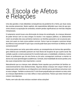 54
3. Escola de Afetos
e Relações
Uma das grandes e mais debatidas consequências da pandemia foi o fecho, por duas vezes,
das escolas presenciais. Neste capítulo, oito especialistas defendem que, mais do que pos-
síveis atrasos na aquisição de conteúdos, existem perdas significativas ao nível das relações
interpessoais.
O isolamento social trouxe uma diminuição do tempo de socialização. As crianças deixaram
de poder brincar com os seus amigos na escola e nos espaços públicos, os adolescentes
viram-se privados dos seus primeiros namoros e as famílias passaram a ser as poucas pes-
soas com quem os mais novos podiam conviver. Como é que se recupera o precioso tempo
da infância e da juventude? O que é que a escola pode fazer para minimizar os efeitos ao nível
socioemocional?
Uma coisa parece ser certa: para estes autores, as consequências em termos das aprendiza-
gens relativas aos conteúdos parecem ser mais fáceis de recuperar do que a parte social. Na
verdade, quando o ensino presencial foi transformado para a modalidade a distância, muitos
foram os professores que, de uma forma ou de outra, conseguiram continuar a orientar os
alunos nas suas aprendizagens académicas. Contudo, esta modalidade de ensino perdeu uma
das suas componentes mais importantes: a social.
Naturalmente que as crianças mais afetadas foram aquelas que provinham de famílias so-
cioeconomicamente mais desfavorecidas. Algumas destas crianças nem sequer tinham um
espaço para estar sozinhas ou um dispositivo com internet que as permitisse comunicar com
os seus colegas. Também os alunos do 2º ciclo foram prejudicados por estarem no meio, entre
as crianças dependentes e os mais velhos e mais autónomos. Parece que estes tiveram que
crescer mais depressa.
Porém, nem tudo são más notícias e existem várias soluções!
 